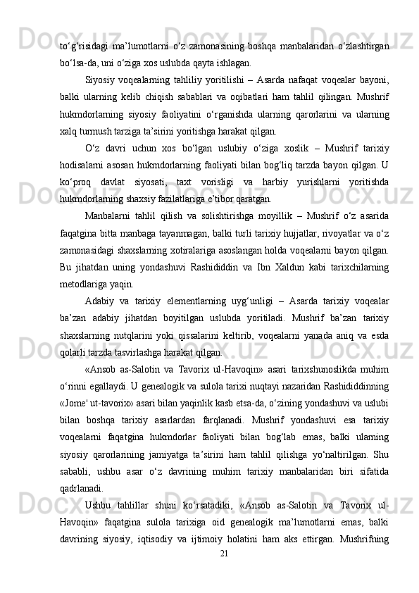 to‘g‘risidagi   ma’lumotlarni   o‘z   zamonasining   boshqa   manbalaridan   o‘zlashtirgan
bo‘lsa-da, uni o‘ziga xos uslubda qayta ishlagan.
Siyosiy   voqealarning   tahliliy   yoritilishi   –   Asarda   nafaqat   voqealar   bayoni,
balki   ularning   kelib   chiqish   sabablari   va   oqibatlari   ham   tahlil   qilingan.   Mushrif
hukmdorlarning   siyosiy   faoliyatini   o‘rganishda   ularning   qarorlarini   va   ularning
xalq turmush tarziga ta’sirini yoritishga harakat qilgan.
O‘z   davri   uchun   xos   bo‘lgan   uslubiy   o‘ziga   xoslik   –   Mushrif   tarixiy
hodisalarni   asosan   hukmdorlarning   faoliyati   bilan   bog‘liq   tarzda   bayon   qilgan.   U
ko‘proq   davlat   siyosati,   taxt   vorisligi   va   harbiy   yurishlarni   yoritishda
hukmdorlarning shaxsiy fazilatlariga e’tibor qaratgan.
Manbalarni   tahlil   qilish   va   solishtirishga   moyillik   –   Mushrif   o‘z   asarida
faqatgina bitta manbaga tayanmagan, balki turli tarixiy hujjatlar, rivoyatlar va o‘z
zamonasidagi shaxslarning xotiralariga asoslangan holda voqealarni bayon qilgan.
Bu   jihatdan   uning   yondashuvi   Rashididdin   va   Ibn   Xaldun   kabi   tarixchilarning
metodlariga yaqin.
Adabiy   va   tarixiy   elementlarning   uyg‘unligi   –   Asarda   tarixiy   voqealar
ba’zan   adabiy   jihatdan   boyitilgan   uslubda   yoritiladi.   Mushrif   ba’zan   tarixiy
shaxslarning   nutqlarini   yoki   qissalarini   keltirib,   voqealarni   yanada   aniq   va   esda
qolarli tarzda tasvirlashga harakat qilgan.
«Ansob   as-Salotin   va   Tavorix   ul-Havoqin»   asari   tarixshunoslikda   muhim
o‘rinni egallaydi. U genealogik va sulola tarixi nuqtayi nazaridan Rashididdinning
«Jome' ut-tavorix» asari bilan yaqinlik kasb etsa-da, o‘zining yondashuvi va uslubi
bilan   boshqa   tarixiy   asarlardan   farqlanadi.   Mushrif   yondashuvi   esa   tarixiy
voqealarni   faqatgina   hukmdorlar   faoliyati   bilan   bog‘lab   emas,   balki   ularning
siyosiy   qarorlarining   jamiyatga   ta’sirini   ham   tahlil   qilishga   yo‘naltirilgan.   Shu
sababli,   ushbu   asar   o‘z   davrining   muhim   tarixiy   manbalaridan   biri   sifatida
qadrlanadi.
Ushbu   tahlillar   shuni   ko‘rsatadiki,   «Ansob   as-Salotin   va   Tavorix   ul-
Havoqin»   faqatgina   sulola   tarixiga   oid   genealogik   ma’lumotlarni   emas,   balki
davrining   siyosiy,   iqtisodiy   va   ijtimoiy   holatini   ham   aks   ettirgan.   Mushrifning
21 