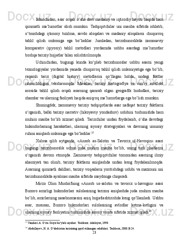 Ikkinchidan, asar orqali o‘sha davr madaniy va iqtisodiy hayoti haqida ham
qimmatli   ma’lumotlar   olish   mumkin.   Tadqiqotchilar   uni   manba   sifatida   ishlatib,
o‘tmishdagi   ijtimoiy   tuzilma,   savdo   aloqalari   va   madaniy   aloqalarni   chuqurroq
tahlil   qilish   imkoniga   ega   bo‘ladilar.   Jumladan,   tarixshunoslikda   zamonaviy
komparativ   (qiyosiy)   tahlil   metodlari   yordamida   ushbu   asardagi   ma’lumotlar
boshqa tarixiy hujjatlar bilan solishtirilmoqda.
Uchinchidan,   bugungi   kunda   ko‘plab   tarixshunoslar   ushbu   asarni   yangi
texnologiyalar  yordamida yanada  chuqurroq tahlil  qilish  imkoniyatiga  ega bo‘lib,
raqamli   tarix   (digital   history)   metodlarini   qo‘llagan   holda,   undagi   faktlar
ishonchliligini   tekshirmoqda.   Masalan,   tarixiy   kartografiya   va   sun’iy   intellekt
asosida   tahlil   qilish   orqali   asarning   qamrab   olgan   geografik   hududlari,   tarixiy
shaxslar va ularning faoliyati haqida aniqroq ma’lumotlarga ega bo‘lish mumkin.
Shuningdek,   zamonaviy   tarixiy   tadqiqotlarda   asar   nafaqat   tarixiy   faktlarni
o‘rganish,   balki   tarixiy   narrativ   (hikoyaviy   yondashuv)   uslubini   tushunishda   ham
muhim  manba  bo‘lib  xizmat  qiladi.  Tarixchilar  undan  foydalanib,  o‘sha  davrdagi
hukmdorlarning   harakatlari,   ularning   siyosiy   strategiyalari   va   davrning   umumiy
ruhini aniqlash imkoniga ega bo‘ladilar. 15
Xulosa   qilib   aytganda,   «Ansob   as-Salotin   va   Tavorix   ul-Havoqin»   asari
bugungi   tarixshunoslik   uchun   juda   muhim   manba   bo‘lib,   uning   turli   jihatlarini
o‘rganish   davom   etmoqda.   Zamonaviy   tadqiqotchilar   tomonidan   asarning   ilmiy
ahamiyati   tan   olinib,   tarixiy   faktlarni   aniqlashda   undan   keng   foydalanilmoqda.
Asarning qimmatli dalillari, tarixiy voqealarni yoritishdagi uslubi va mazmuni uni
tarixshunoslikda ajralmas manba sifatida maydonga chiqaradi.
Mirzo   Olim   Mushrifning   «Ansob   us-salotin   va   tavorix   u-havogin»   asari
Buxoro   amirligi   hukmdorlari   sulolasining   tarixini   aniqlashda   juda   muhim   manba
bo‘lib, amirlarning nasabnomasini aniq hujjatlashtirishda keng qo‘llaniladi. Ushbu
asar,   xususan,   Buxoro   hukmdorlari   sulolasining   avlodlar   ketma-ketligini   va
ularning siyosiy faoliyatini tushunishda asosiy vosita sifatida xizmat qiladi 16
.
15
 Vamberi A. O rta Osiyo bo‘ylab sayohat. Toshkent: Adabiyot, 1998.ʻ
16
  Abdullayev, H. A. O‘zbekiston tarixining qayd etilmagan sahifalari. Tashkent, 2000.B.24.
23 