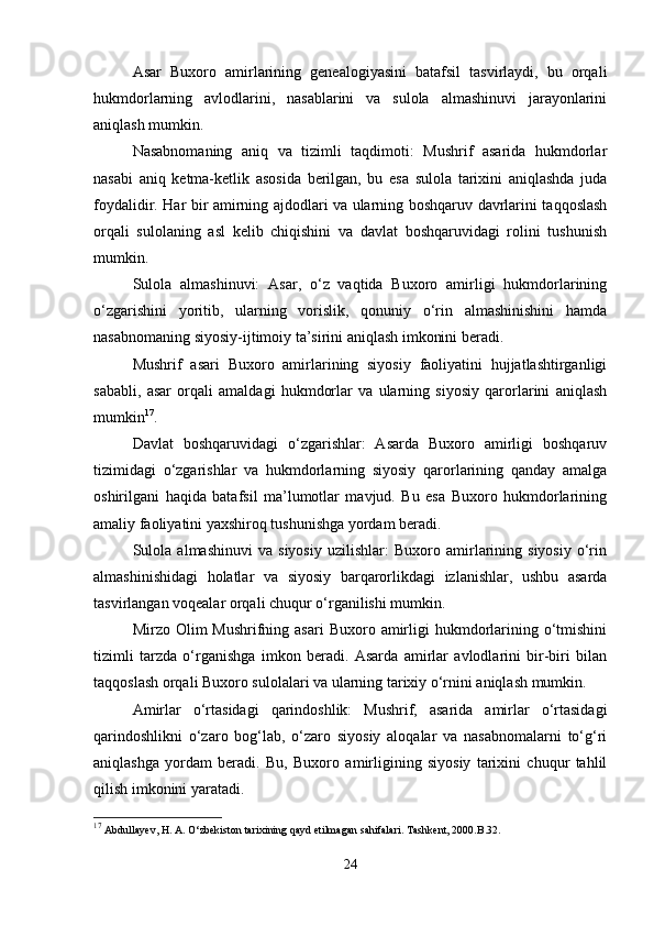 Asar   Buxoro   amirlarining   genealogiyasini   batafsil   tasvirlaydi,   bu   orqali
hukmdorlarning   avlodlarini,   nasablarini   va   sulola   almashinuvi   jarayonlarini
aniqlash mumkin.
Nasabnomaning   aniq   va   tizimli   taqdimoti:   Mushrif   asarida   hukmdorlar
nasabi   aniq   ketma-ketlik   asosida   berilgan,   bu   esa   sulola   tarixini   aniqlashda   juda
foydalidir. Har bir amirning ajdodlari va ularning boshqaruv davrlarini taqqoslash
orqali   sulolaning   asl   kelib   chiqishini   va   davlat   boshqaruvidagi   rolini   tushunish
mumkin.
Sulola   almashinuvi:   Asar,   o‘z   vaqtida   Buxoro   amirligi   hukmdorlarining
o‘zgarishini   yoritib,   ularning   vorislik,   qonuniy   o‘rin   almashinishini   hamda
nasabnomaning siyosiy-ijtimoiy ta’sirini aniqlash imkonini beradi.
Mushrif   asari   Buxoro   amirlarining   siyosiy   faoliyatini   hujjatlashtirganligi
sababli,   asar   orqali   amaldagi   hukmdorlar   va   ularning   siyosiy   qarorlarini   aniqlash
mumkin 17
.
Davlat   boshqaruvidagi   o‘zgarishlar:   Asarda   Buxoro   amirligi   boshqaruv
tizimidagi   o‘zgarishlar   va   hukmdorlarning   siyosiy   qarorlarining   qanday   amalga
oshirilgani   haqida   batafsil   ma’lumotlar   mavjud.   Bu   esa   Buxoro   hukmdorlarining
amaliy faoliyatini yaxshiroq tushunishga yordam beradi.
Sulola   almashinuvi   va   siyosiy   uzilishlar:   Buxoro   amirlarining   siyosiy   o‘rin
almashinishidagi   holatlar   va   siyosiy   barqarorlikdagi   izlanishlar,   ushbu   asarda
tasvirlangan voqealar orqali chuqur o‘rganilishi mumkin.
Mirzo Olim   Mushrifning asari  Buxoro  amirligi  hukmdorlarining  o‘tmishini
tizimli   tarzda   o‘rganishga   imkon   beradi.   Asarda   amirlar   avlodlarini   bir-biri   bilan
taqqoslash orqali Buxoro sulolalari va ularning tarixiy o‘rnini aniqlash mumkin.
Amirlar   o‘rtasidagi   qarindoshlik:   Mushrif,   asarida   amirlar   o‘rtasidagi
qarindoshlikni   o‘zaro   bog‘lab,   o‘zaro   siyosiy   aloqalar   va   nasabnomalarni   to‘g‘ri
aniqlashga   yordam   beradi.   Bu,   Buxoro   amirligining   siyosiy   tarixini   chuqur   tahlil
qilish imkonini yaratadi.
17
  Abdullayev, H. A. O‘zbekiston tarixining qayd etilmagan sahifalari. Tashkent, 2000.B.32.
24 