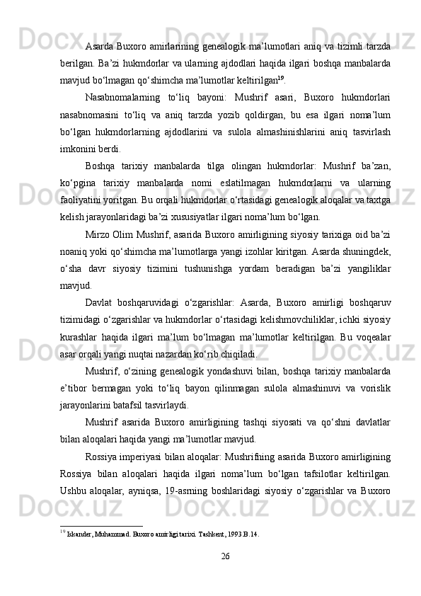 Asarda Buxoro amirlarining genealogik ma’lumotlari aniq va tizimli  tarzda
berilgan. Ba’zi hukmdorlar va ularning ajdodlari haqida ilgari boshqa manbalarda
mavjud bo‘lmagan qo‘shimcha ma’lumotlar keltirilgan 19
.
Nasabnomalarning   to‘liq   bayoni:   Mushrif   asari,   Buxoro   hukmdorlari
nasabnomasini   to‘liq   va   aniq   tarzda   yozib   qoldirgan,   bu   esa   ilgari   noma’lum
bo‘lgan   hukmdorlarning   ajdodlarini   va   sulola   almashinishlarini   aniq   tasvirlash
imkonini berdi.
Boshqa   tarixiy   manbalarda   tilga   olingan   hukmdorlar:   Mushrif   ba’zan,
ko‘pgina   tarixiy   manbalarda   nomi   eslatilmagan   hukmdorlarni   va   ularning
faoliyatini yoritgan. Bu orqali hukmdorlar o‘rtasidagi genealogik aloqalar va taxtga
kelish jarayonlaridagi ba’zi xususiyatlar ilgari noma’lum bo‘lgan.
Mirzo Olim Mushrif, asarida Buxoro amirligining siyosiy tarixiga oid ba’zi
noaniq yoki qo‘shimcha ma’lumotlarga yangi izohlar kiritgan. Asarda shuningdek,
o‘sha   davr   siyosiy   tizimini   tushunishga   yordam   beradigan   ba’zi   yangiliklar
mavjud.
Davlat   boshqaruvidagi   o‘zgarishlar:   Asarda,   Buxoro   amirligi   boshqaruv
tizimidagi o‘zgarishlar va hukmdorlar o‘rtasidagi kelishmovchiliklar, ichki siyosiy
kurashlar   haqida   ilgari   ma’lum   bo‘lmagan   ma’lumotlar   keltirilgan.   Bu   voqealar
asar orqali yangi nuqtai nazardan ko‘rib chiqiladi.
Mushrif,   o‘zining   genealogik   yondashuvi   bilan,   boshqa   tarixiy   manbalarda
e’tibor   bermagan   yoki   to‘liq   bayon   qilinmagan   sulola   almashinuvi   va   vorislik
jarayonlarini batafsil tasvirlaydi.
Mushrif   asarida   Buxoro   amirligining   tashqi   siyosati   va   qo‘shni   davlatlar
bilan aloqalari haqida yangi ma’lumotlar mavjud.
Rossiya imperiyasi bilan aloqalar: Mushrifning asarida Buxoro amirligining
Rossiya   bilan   aloqalari   haqida   ilgari   noma’lum   bo‘lgan   tafsilotlar   keltirilgan.
Ushbu   aloqalar,   ayniqsa,   19-asrning   boshlaridagi   siyosiy   o‘zgarishlar   va   Buxoro
19
  Iskander, Muhammad. Buxoro amirligi tarixi. Tashkent, 1993.B.14.
26 