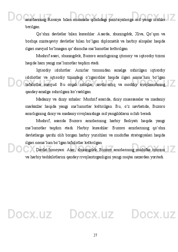 amirlarining   Rossiya   bilan   muomala   qilishdagi   pozitsiyalariga   oid   yangi   izohlar
berilgan.
Qo‘shni   davlatlar   bilan   kurashlar:   Asarda,   shuningdek,   Xiva,   Qo‘qon   va
boshqa   mintaqaviy   davlatlar   bilan   bo‘lgan   diplomatik   va   harbiy   aloqalar   haqida
ilgari mavjud bo‘lmagan qo‘shimcha ma’lumotlar keltirilgan.
Mushrif asari, shuningdek, Buxoro amirligining ijtimoiy va iqtisodiy tizimi
haqida ham yangi ma’lumotlar taqdim etadi.
Iqtisodiy   islohotlar:   Amirlar   tomonidan   amalga   oshirilgan   iqtisodiy
islohotlar   va   iqtisodiy   tizimdagi   o‘zgarishlar   haqida   ilgari   noma’lum   bo‘lgan
tafsilotlar   mavjud.   Bu   orqali   soliqlar,   savdo-sotiq   va   moddiy   rivojlanishning
qanday amalga oshirilgani ko‘rsatilgan.
Madaniy   va   diniy   sohalar:   Mushrif   asarida,   diniy   muassasalar   va   madaniy
markazlar   haqida   yangi   ma’lumotlar   keltirilgan.   Bu,   o‘z   navbatida,   Buxoro
amirligining diniy va madaniy rivojlanishiga oid yangiliklarni ochib beradi.
Mushrif,   asarida   Buxoro   amirlarining   harbiy   faoliyati   haqida   yangi
ma’lumotlar   taqdim   etadi.   Harbiy   kurashlar:   Buxoro   amirlarining   qo‘shni
davlatlarga   qarshi   olib   borgan   harbiy   yurishlari   va   mudofaa   strategiyalari   haqida
ilgari noma’lum bo‘lgan tafsilotlar keltirilgan.
Davlat   himoyasi:   Asar,   shuningdek,   Buxoro   amirlarining   mudofaa   tizimini
va harbiy tashkilotlarini qanday rivojlantirganligini yangi nuqtai nazardan yoritadi.
27 