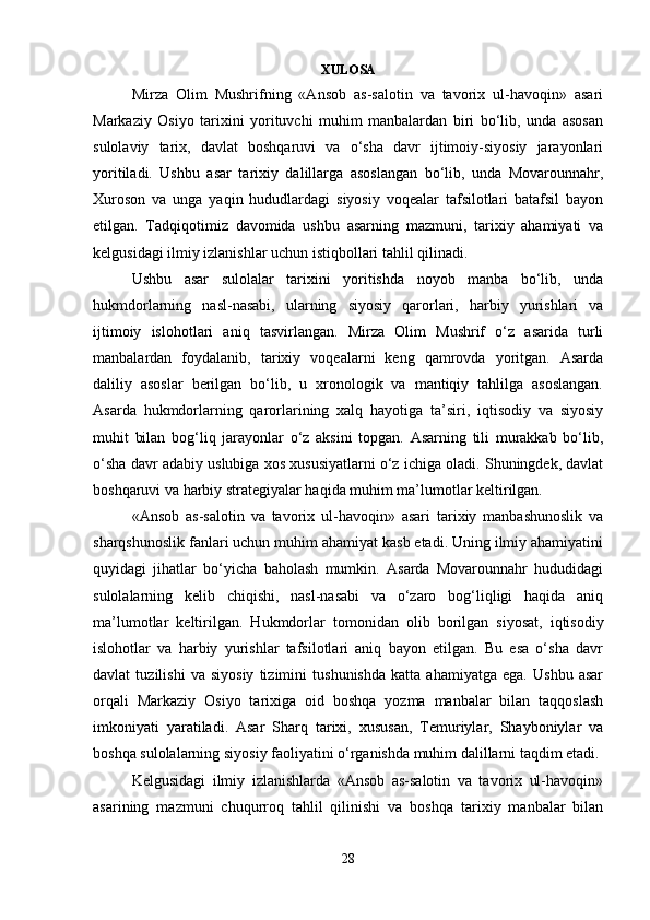 XULOSA
Mirza   Olim   Mushrifning   «Ansob   as-salotin   va   tavorix   ul-havoqin»   asari
Markaziy   Osiyo   tarixini   yorituvchi   muhim   manbalardan   biri   bo‘lib,   unda   asosan
sulolaviy   tarix,   davlat   boshqaruvi   va   o‘sha   davr   ijtimoiy-siyosiy   jarayonlari
yoritiladi.   Ushbu   asar   tarixiy   dalillarga   asoslangan   bo‘lib,   unda   Movarounnahr,
Xuroson   va   unga   yaqin   hududlardagi   siyosiy   voqealar   tafsilotlari   batafsil   bayon
etilgan.   Tadqiqotimiz   davomida   ushbu   asarning   mazmuni,   tarixiy   ahamiyati   va
kelgusidagi ilmiy izlanishlar uchun istiqbollari tahlil qilinadi.
Ushbu   asar   sulolalar   tarixini   yoritishda   noyob   manba   bo‘lib,   unda
hukmdorlarning   nasl-nasabi,   ularning   siyosiy   qarorlari,   harbiy   yurishlari   va
ijtimoiy   islohotlari   aniq   tasvirlangan.   Mirza   Olim   Mushrif   o‘z   asarida   turli
manbalardan   foydalanib,   tarixiy   voqealarni   keng   qamrovda   yoritgan.   Asarda
daliliy   asoslar   berilgan   bo‘lib,   u   xronologik   va   mantiqiy   tahlilga   asoslangan.
Asarda   hukmdorlarning   qarorlarining   xalq   hayotiga   ta’siri,   iqtisodiy   va   siyosiy
muhit   bilan   bog‘liq   jarayonlar   o‘z   aksini   topgan.   Asarning   tili   murakkab   bo‘lib,
o‘sha davr adabiy uslubiga xos xususiyatlarni o‘z ichiga oladi. Shuningdek, davlat
boshqaruvi va harbiy strategiyalar haqida muhim ma’lumotlar keltirilgan.
«Ansob   as-salotin   va   tavorix   ul-havoqin»   asari   tarixiy   manbashunoslik   va
sharqshunoslik fanlari uchun muhim ahamiyat kasb etadi. Uning ilmiy ahamiyatini
quyidagi   jihatlar   bo‘yicha   baholash   mumkin.   Asarda   Movarounnahr   hududidagi
sulolalarning   kelib   chiqishi,   nasl-nasabi   va   o‘zaro   bog‘liqligi   haqida   aniq
ma’lumotlar   keltirilgan.   Hukmdorlar   tomonidan   olib   borilgan   siyosat,   iqtisodiy
islohotlar   va   harbiy   yurishlar   tafsilotlari   aniq   bayon   etilgan.   Bu   esa   o‘sha   davr
davlat   tuzilishi   va   siyosiy   tizimini   tushunishda   katta   ahamiyatga   ega.   Ushbu   asar
orqali   Markaziy   Osiyo   tarixiga   oid   boshqa   yozma   manbalar   bilan   taqqoslash
imkoniyati   yaratiladi.   Asar   Sharq   tarixi,   xususan,   Temuriylar,   Shayboniylar   va
boshqa sulolalarning siyosiy faoliyatini o‘rganishda muhim dalillarni taqdim etadi.
Kelgusidagi   ilmiy   izlanishlarda   «Ansob   as-salotin   va   tavorix   ul-havoqin»
asarining   mazmuni   chuqurroq   tahlil   qilinishi   va   boshqa   tarixiy   manbalar   bilan
28
