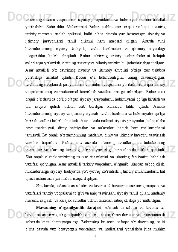 tarixining   muhim   voqealarini,   siyosiy   jarayonlarini   va   hokimiyat   tizimini   batafsil
yoritishdir.   Zahiriddin   Muhammad   Bobur   ushbu   asar   orqali   nafaqat   o‘zining
tarixiy   merosini   saqlab   qolishni,   balki   o‘sha   davrda   yuz   berayotgan   siyosiy   va
ijtimoiy   jarayonlarni   tahlil   qilishni   ham   maqsad   qilgan.   Asarda   turli
hukmdorlarning   siyosiy   faoliyati,   davlat   tuzilmalari   va   ijtimoiy   hayotdagi
o‘zgarishlar   ko‘rib   chiqiladi.   Bobur   o‘zining   tarixiy   tushunchalarini   kelajak
avlodlarga yetkazish, o‘zining shaxsiy va oilaviy tarixini hujjatlashtirishga intilgan.
Asar   muallifi   o‘z   davrining   siyosiy   va   ijtimoiy   ahvolini   o‘ziga   xos   uslubda
yoritishga   harakat   qiladi.   Bobur   o‘z   hukmronligini,   uning   davomiyligini,
davlatning rivojlanish jarayonlarini va muhim voqealarni yoritadi. Bu orqali tarixiy
voqealarni   aniq   va   mukammal   tasvirlash   vazifasi   amalga   oshirilgan.   Bobur   asar
orqali o‘z davrida bo‘lib o‘tgan siyosiy jarayonlarni, hokimiyatni qo‘lga kiritish va
uni   saqlab   qolish   uchun   olib   borilgan   kurashni   tahlil   qiladi.   Asarda
hukmdorlarning siyosiy va ijtimoiy siyosati, davlat tuzilmasi va hokimiyatni qo‘lga
kiritish usullari ko‘rib chiqiladi. Asar o‘zida nafaqat siyosiy jarayonlar, balki o‘sha
davr   madaniyati,   diniy   qadriyatlari   va   an’analari   haqida   ham   ma’lumotlarni
jamlaydi. Bu orqali o‘z zamonining madaniy, diniy va ijtimoiy hayotini tasvirlash
vazifasi   bajariladi.   Bobur   o‘z   asarida   o‘zining   avlodlari,   ota-bobolarining
xizmatlari   va   ularning   tarixdagi   o‘rnini   yoritishga   ham   alohida   e’tibor   qaratadi.
Shu   orqali   o‘zbek   tarixining   muhim   shaxslarini   va   ularning   faoliyatini   baholash
vazifasi  qo‘yilgan. Asar  muallifi  tarixiy voqealarni  o‘rganib, ulardan saboq  olish,
hukmdorlarga siyosiy faoliyatda yo‘l-yo‘riq ko‘rsatish, ijtimoiy muammolarni hal
qilish uchun asos yaratishni maqsad qilgan.
Shu tarzda, «Ansob as-salotin va tavorix ul-havoqin» asarining maqsadi  va
vazifalari tarixiy voqealarni to‘g‘ri va aniq tasvirlash, siyosiy tahlil qilish, madaniy
merosni saqlash, va kelajak avlodlar uchun tari ҳ dan saboq olishga yo‘naltirilgan.
Mavzuning   o rganilganlik   darajasiʻ .   «Ansob   as-salotin   va   tavorix   ul-
havoqin» asarining o‘rganilganlik darajasi, asosan, ilmiy doiralar va tarixshunoslik
sohasida   katta   ahamiyatga   ega.   Boburning   bu   asari   nafaqat   o‘z   davrining,   balki
o‘sha   davrda   yuz   berayotgan   voqealarni   va   hodisalarni   yoritishda   juda   muhim
3 