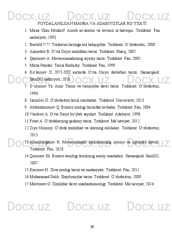 FOYDALANILGAN  MANBA VA  ADABIYOTLAR  RO‘YXATI
1. Mirza   Olim   Mushrif.   Ansob   as-salotin   va   tavorix   ul-havoqin.   Toshkent:   Fan
nashriyoti, 1993.
2. Bartold V.V. Turkiston tarixiga oid tadqiqotlar.  Toshkent: O‘zbekiston, 2000.
3. Axmedov B. O rta Osiyo xonliklari tarixi. ʻ Toshkent: Sharq, 2002.
4. Qayumov A. Movarounnahrning siyosiy tarixi.  Toshkent: Fan, 2005.
5. Mirza Haydar. Tarixi Rashidiy. Toshkent: Fan, 1999.
6. Ko‘kimov   X.   XVI-XIX   asrlarda   O‘rta   Osiyo   davlatlari   tarixi.   Samarqand:
SamDU nashriyoti, 2010.
7. G‘ulomov Ya.  Amir  Temur  va temuriylar  davri  tarixi.   Toshkent:  O‘zbekiston,
1996.
8. Ismoilov X. O‘zbekiston tarixi manbalari.  Toshkent: Universitet, 2013.
9. Abdurahmonov Q. Buxoro xonligi tarixidan lavhalar.  Toshkent: Fan, 2004.
10. Vamberi A. O rta Osiyo bo‘ylab sayohat. 
ʻ Toshkent: Adabiyot, 1998.
11. Fitrat A. O‘zbeklarning qadimiy tarixi.  Toshkent: Ma’naviyat, 2012.
12. Ziyo Nizomiy. O zbek xonliklari va ularning sulolalari. 	
ʻ Toshkent: O‘zbekiston,
2015.
13. Allamberganov   R.   Movarounnahr   xonliklarining   siyosiy   va   iqtisodiy   ahvoli.
Toshkent: Fan, 2018.
14. Qosimov Sh. Buxoro amirligi tarixining asosiy manbalari.  Samarqand: SamDU,
2007.
15. Karimov H. Xiva xonligi tarixi va madaniyati.  Toshkent: Fan, 2011.
16. Muhammad Solih. Shayboniylar tarixi. Toshkent: O‘zbekiston, 2009.
17. Mavlonov O. Xonliklar davri manbashunosligi.  Toshkent: Ma’naviyat, 2016.
30 