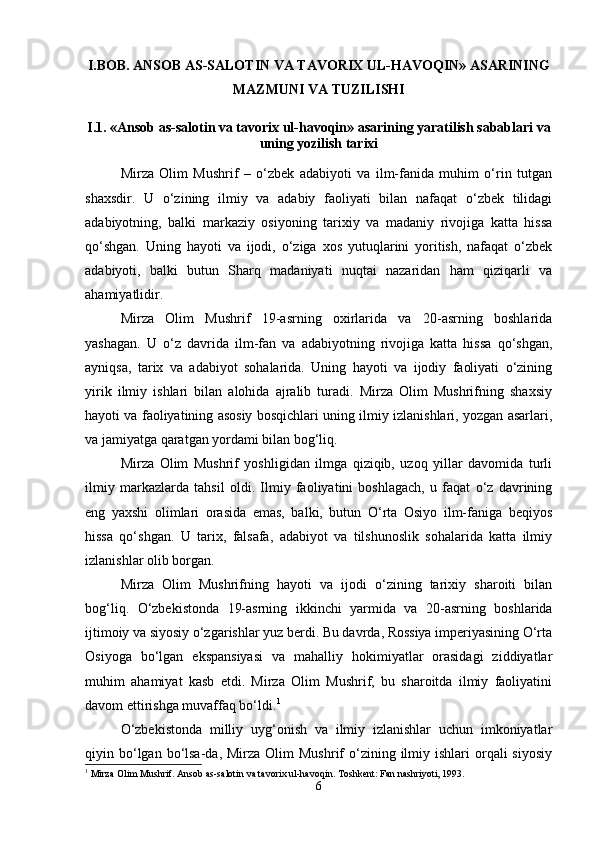 I.BOB. ANSOB AS-SALOTIN VA TAVORIX UL-HAVOQIN» ASARINING
MAZMUNI VA TUZILISHI
I.1. «Ansob as-salotin va tavorix ul-havoqin» asarining yaratilish sabablari va
uning yozilish tarixi
Mirza   Olim   Mushrif   –   o‘zbek   adabiyoti   va   ilm-fanida   muhim   o‘rin   tutgan
shaxsdir.   U   o‘zining   ilmiy   va   adabiy   faoliyati   bilan   nafaqat   o‘zbek   tilidagi
adabiyotning,   balki   markaziy   osiyoning   tarixiy   va   madaniy   rivojiga   katta   hissa
qo‘shgan.   Uning   hayoti   va   ijodi,   o‘ziga   xos   yutuqlarini   yoritish,   nafaqat   o‘zbek
adabiyoti,   balki   butun   Sharq   madaniyati   nuqtai   nazaridan   ham   qiziqarli   va
ahamiyatlidir.
Mirza   Olim   Mushrif   19-asrning   oxirlarida   va   20-asrning   boshlarida
yashagan.   U   o‘z   davrida   ilm-fan   va   adabiyotning   rivojiga   katta   hissa   qo‘shgan,
ayniqsa,   tarix   va   adabiyot   sohalarida.   Uning   hayoti   va   ijodiy   faoliyati   o‘zining
yirik   ilmiy   ishlari   bilan   alohida   ajralib   turadi.   Mirza   Olim   Mushrifning   shaxsiy
hayoti va faoliyatining asosiy bosqichlari uning ilmiy izlanishlari, yozgan asarlari,
va jamiyatga qaratgan yordami bilan bog‘liq.
Mirza   Olim   Mushrif   yoshligidan   ilmga   qiziqib,   uzoq   yillar   davomida   turli
ilmiy   markazlarda   tahsil   oldi.   Ilmiy   faoliyatini   boshlagach,   u   faqat   o‘z   davrining
eng   yaxshi   olimlari   orasida   emas,   balki,   butun   O‘rta   Osiyo   ilm-faniga   beqiyos
hissa   qo‘shgan.   U   tarix,   falsafa,   adabiyot   va   tilshunoslik   sohalarida   katta   ilmiy
izlanishlar olib borgan.
Mirza   Olim   Mushrifning   hayoti   va   ijodi   o‘zining   tarixiy   sharoiti   bilan
bog‘liq.   O‘zbekistonda   19-asrning   ikkinchi   yarmida   va   20-asrning   boshlarida
ijtimoiy va siyosiy o‘zgarishlar yuz berdi. Bu davrda, Rossiya imperiyasining O‘rta
Osiyoga   bo‘lgan   ekspansiyasi   va   mahalliy   hokimiyatlar   orasidagi   ziddiyatlar
muhim   ahamiyat   kasb   etdi.   Mirza   Olim   Mushrif,   bu   sharoitda   ilmiy   faoliyatini
davom ettirishga muvaffaq bo‘ldi. 1
O‘zbekistonda   milliy   uyg‘onish   va   ilmiy   izlanishlar   uchun   imkoniyatlar
qiyin bo‘lgan bo‘lsa-da,  Mirza  Olim   Mushrif  o‘zining  ilmiy  ishlari  orqali  siyosiy
1
 Mirza Olim Mushrif. Ansob as-salotin va tavorix ul-havoqin. Toshkent: Fan nashriyoti, 1993.
6 