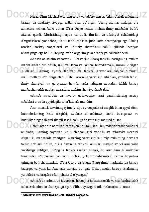 Mirza Olim Mushrif o‘zining ilmiy va adabiy merosi bilan o‘zbek xalqining
tarixiy   va   madaniy   rivojiga   katta   hissa   qo‘shgan.   Uning   asarlari   nafaqat   o‘z
zamonasi   uchun,   balki   butun   O‘rta   Osiyo   uchun   muhim   ilmiy   manbalar   bo‘lib
xizmat   qiladi.   Mushrifning   hayoti   va   ijodi,   ilm-fan   va   adabiyot   sohalaridagi
o‘zgarishlarni   yoritishda,   ularni   tahlil   qilishda   juda   katta   ahamiyatga   ega.   Uning
asarlari,   tarixiy   voqealarni   va   ijtimoiy   sharoitlarni   tahlil   qilishda   beqiyos
ahamiyatga ega bo‘lib, keyingi avlodlarga ilmiy va adabiy yo‘nalishlar berdi.
«Ansob as-salotin va tavorix ul-havoqin» Sharq tarixshunosligining muhim
manbalaridan biri bo‘lib, u O‘rta Osiyo va qo‘shni hududlarda hukmronlik qilgan
sulolalar,   ularning   siyosiy   faoliyati   va   tarixiy   jarayonlari   haqida   qimmatli
ma’lumotlarni o‘z ichiga oladi. Ushbu asarning yaratilish sabablari, yozilish tarixi,
ilmiy   ahamiyati   va   qo‘lyozma   hamda   nashr   qilingan   nusxalari   tahlili   tarixiy
manbashunoslik nuqtayi nazaridan muhim ahamiyat kasb etadi.
«Ansob   as-salotin   va   tavorix   ul-havoqin»   asari   yaratilishining   asosiy
sabablari orasida quyidagilarni ta’kidlash mumkin:
Asar muallifi davrining ijtimoiy-siyosiy voqealarini aniqlik bilan qayd etish,
hukmdorlarning   kelib   chiqishi,   sulolalar   almashinuvi,   davlat   boshqaruvi   va
hududiy o‘zgarishlarni tizimli ravishda hujjatlashtirishni maqsad qilgan.
Ushbu asar o‘z nomidan ham ayon bo‘lgani kabi, hukmdorlar nasabnomasini
aniqlash,   ularning   qayerdan   kelib   chiqqanligini   yoritish   va   sulolaviy   merosni
o‘rganish   maqsadida   yozilgan.   Asarning   yaratilishida   ilmiy   muhitning   bevosita
ta’siri   sezilarli   bo‘lib,   o‘sha   davrning   tarixchi   olimlari   mavjud   voqealarni   xolis
yoritishga   intilgan.   Ko‘pgina   tarixiy   asarlar   singari,   bu   asar   ham   hukmdorlar
tomonidan   o‘z   tarixiy   haqiqatini   oqlash   yoki   mustahkamlash   uchun   buyurtma
qilingan bo‘lishi mumkin. O‘rta Osiyo va Yaqin Sharq ilmiy markazlarida tarixiy
tadqiqot   va   yirik   kutubxonalar   mavjud   bo‘lgan.   Ushbu   muhit   tarixiy   asarlarning
yaratilishi va tarqalishida muhim rol o‘ynagan. 3
«Ansob as-salotin va tavorix ul-havoqin» tarixshunoslik va manbashunoslik
sohalarida alohida ahamiyatga ega bo‘lib, quyidagi jihatlar bilan ajralib turadi:
3
 Axmedov B. O rta Osiyo xonliklari tarixi. Toshkent: Sharq, 2002.ʻ
8 