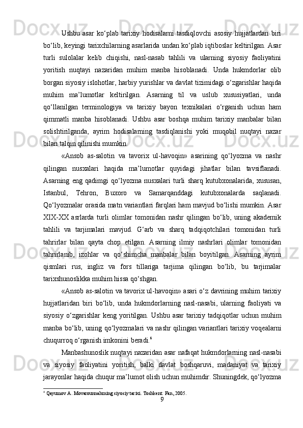 Ushbu   asar   ko‘plab   tarixiy   hodisalarni   tasdiqlovchi   asosiy   hujjatlardan   biri
bo‘lib, keyingi tarixchilarning asarlarida undan ko‘plab iqtiboslar keltirilgan. Asar
turli   sulolalar   kelib   chiqishi,   nasl-nasab   tahlili   va   ularning   siyosiy   faoliyatini
yoritish   nuqtayi   nazaridan   muhim   manba   hisoblanadi.   Unda   hukmdorlar   olib
borgan siyosiy islohotlar, harbiy yurishlar va davlat tizimidagi o‘zgarishlar haqida
muhim   ma’lumotlar   keltirilgan.   Asarning   til   va   uslub   xususiyatlari,   unda
qo‘llanilgan   terminologiya   va   tarixiy   bayon   texnikalari   o‘rganish   uchun   ham
qimmatli   manba   hisoblanadi.   Ushbu   asar   boshqa   muhim   tarixiy   manbalar   bilan
solishtirilganda,   ayrim   hodisalarning   tasdiqlanishi   yoki   muqobil   nuqtayi   nazar
bilan talqin qilinishi mumkin. 
«Ansob   as-salotin   va   tavorix   ul-havoqin»   asarining   qo‘lyozma   va   nashr
qilingan   nusxalari   haqida   ma’lumotlar   quyidagi   jihatlar   bilan   tavsiflanadi.
Asarning   eng   qadimgi   qo‘lyozma   nusxalari   turli   sharq   kutubxonalarida,   xususan,
Istanbul,   Tehron,   Buxoro   va   Samarqanddagi   kutubxonalarda   saqlanadi.
Qo‘lyozmalar orasida matn variantlari farqlari ham mavjud bo‘lishi mumkin. Asar
XIX-XX   asrlarda   turli   olimlar   tomonidan   nashr   qilingan   bo‘lib,   uning   akademik
tahlili   va   tarjimalari   mavjud.   G‘arb   va   sharq   tadqiqotchilari   tomonidan   turli
tahrirlar   bilan   qayta   chop   etilgan.   Asarning   ilmiy   nashrlari   olimlar   tomonidan
tahrirlanib,   izohlar   va   qo‘shimcha   manbalar   bilan   boyitilgan.   Asarning   ayrim
qismlari   rus,   ingliz   va   fors   tillariga   tarjima   qilingan   bo‘lib,   bu   tarjimalar
tarixshunoslikka muhim hissa qo‘shgan.
«Ansob as-salotin va tavorix ul-havoqin» asari o‘z davrining muhim tarixiy
hujjatlaridan   biri   bo‘lib,   unda   hukmdorlarning   nasl-nasabi,   ularning   faoliyati   va
siyosiy   o‘zgarishlar   keng   yoritilgan.   Ushbu   asar   tarixiy   tadqiqotlar   uchun   muhim
manba bo‘lib, uning qo‘lyozmalari va nashr qilingan variantlari tarixiy voqealarni
chuqurroq o‘rganish imkonini beradi. 4
Manbashunoslik nuqtayi nazaridan asar nafaqat hukmdorlarning nasl-nasabi
va   siyosiy   faoliyatini   yoritish,   balki   davlat   boshqaruvi,   madaniyat   va   tarixiy
jarayonlar haqida chuqur ma’lumot olish uchun muhimdir. Shuningdek, qo‘lyozma
4
 Qayumov A. Movarounnahrning siyosiy tarixi. Toshkent: Fan, 2005.
9 