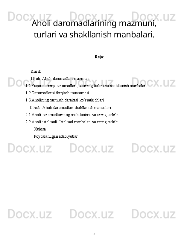 Aholi daromadlarining mazmuni,
turlari va shakllanish manbalari.
Reja:
Kirish
I.Bob. Aholi daromadlari mazmuni.
1.1.Fuqarolarning daromadlari, ularning turlari va shakllanish manbalari.
1.2.Daromadlarni farqlash muammosi
1.3.Aholining turmush darakasi ko’rsatkichlari
II.Bob. Aholi daromadlari shakllanish manbalari.
2.1.Aholi daromadlarining shakllanishi va uning tarkibi
2.2.Aholi iste’moli. Iste’mol manbalari va uning tarkibi
Xulosa
Foydalanilgan adabiyotlar
2 