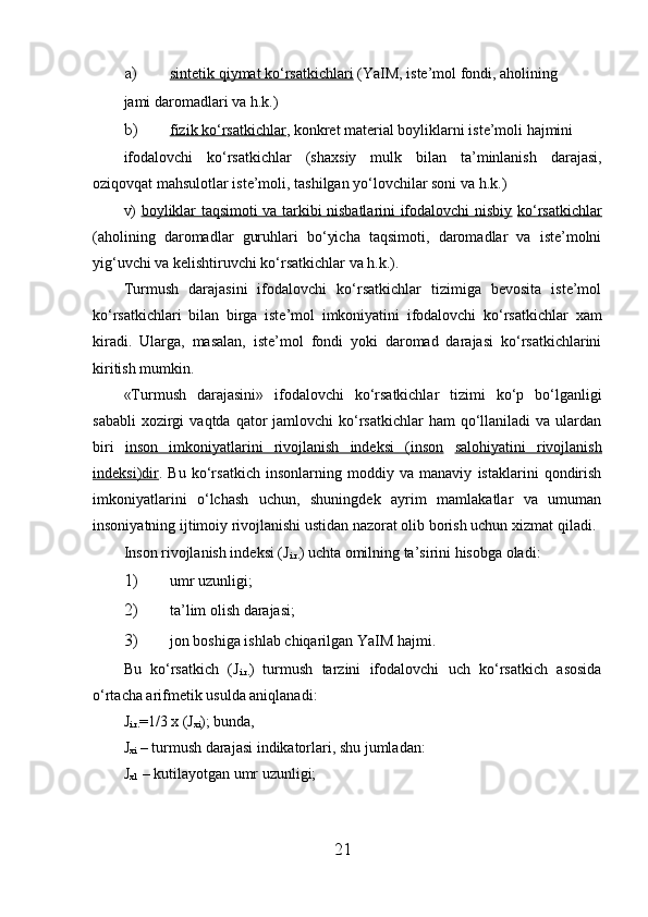 a) sintetik qiymat ko‘rsatkichlari     (YaIM, iste’mol fondi, aholining 
jami daromadlari va h.k.) 
b) fizik ko‘rsatkichlar    , konkret material boyliklarni iste’moli hajmini 
ifodalovchi   ko‘rsatkichlar   (sha х siy   mulk   bilan   ta’minlanish   darajasi,
oziqovqat mahsulotlar iste’moli, tashilgan yo‘lovchilar soni va h.k.) 
v)   boyliklar taqsimoti va tarkibi nisbatlarini ifodalovchi nisbiy   ko‘rsatkichlar
(aholining   daromadlar   guruhlari   bo‘yicha   taqsimoti,   daromadlar   va   iste’molni
yig‘uvchi va kelishtiruvchi ko‘rsatkichlar va h.k.). 
Turmush   darajasini   ifodalovchi   ko‘rsatkichlar   tizimiga   bevosita   iste’mol
ko‘rsatkichlari   bilan   birga   iste’mol   imkoniyatini   ifodalovchi   ko‘rsatkichlar   х am
kiradi.   Ularga,   masalan,   iste’mol   fondi   yoki   daromad   darajasi   ko‘rsatkichlarini
kiritish mumkin. 
«Turmush   darajasini»   ifodalovchi   ko‘rsatkichlar   tizimi   ko‘p   bo‘lganligi
sababli   х ozirgi   vaqtda  qator   jamlovchi  ko‘rsatkichlar  ham   qo‘llaniladi   va  ulardan
biri   inson   imkoniyatlarini   rivojlanish   indeksi   (inson   salohiyatini   rivojlanish
indeksi)dir .   Bu   ko‘rsatkich   insonlarning   moddiy   va   manaviy   istaklarini   qondirish
imkoniyatlarini   o‘lchash   uchun,   shuningdek   ayrim   mamlakatlar   va   umuman
insoniyatning ijtimoiy rivojlanishi ustidan nazorat olib borish uchun  х izmat qiladi. 
Inson rivojlanish indeksi (J
i.r. ) uchta omilning ta’sirini hisobga oladi: 
1) umr uzunligi; 
2) ta’lim olish darajasi; 
3) jon boshiga ishlab chiqarilgan YaIM hajmi. 
Bu   ko‘rsatkich   (J
i.r. )   turmush   tarzini   ifodalovchi   uch   ko‘rsatkich   asosida
o‘rtacha arifmetik usulda aniqlanadi: 
J
i.r. =1/3  х  ( J
xi ); bunda, 
J
xi  – turmush darajasi indikatorlari, shu jumladan: 
J
x1  – kutilayotgan umr uzunligi; 
21 