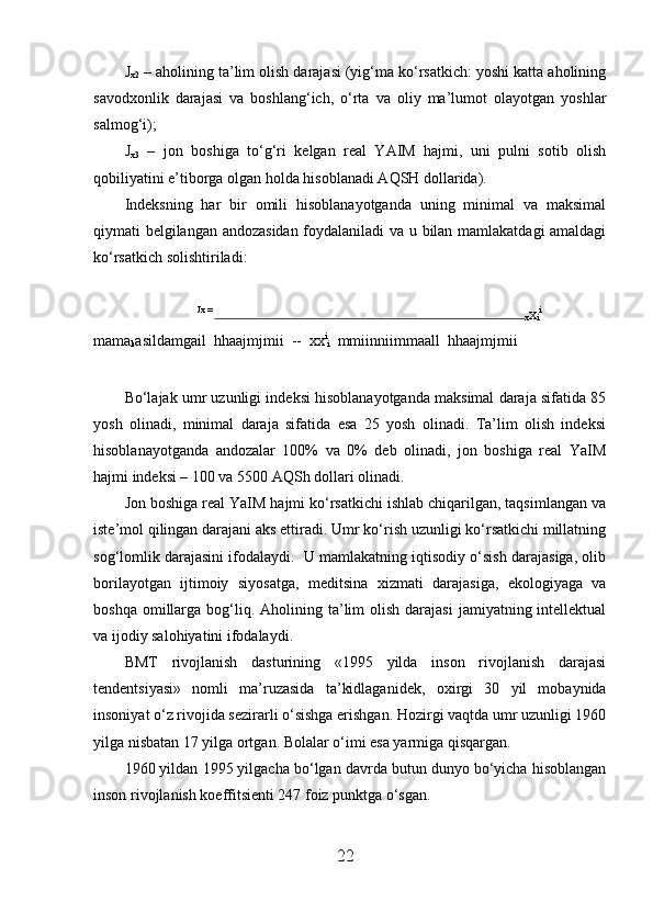 J
x2  – aholining ta’lim olish darajasi (yig‘ma ko‘rsatkich: yoshi katta aholining
savod х onlik   darajasi   va   boshlang‘ich,   o‘rta   va   oliy   ma’lumot   olayotgan   yoshlar
salmog‘i); 
J
x3   –   jon   boshiga   to‘g‘ri   kelgan   real   YAIM   hajmi,   uni   pulni   sotib   olish
qobiliyatini e’tiborga olgan holda hisoblanadi AQSH dollarida). 
Indeksning   har   bir   omili   hisoblanayotganda   uning   minimal   va   maksimal
qiymati belgilangan andozasidan foydalaniladi va u bilan mamlakatdagi amaldagi
ko‘rsatkich solishtiriladi: 
 
Jx = 
x x
i i
   
mama
k asildamgail  hhaajmjmii  --  xx i
i   mmiinniimmaall  hhaajmjmii  
 
Bo‘lajak umr uzunligi indeksi hisoblanayotganda maksimal daraja sifatida 85
yosh   olinadi,   minimal   daraja   sifatida   esa   25   yosh   olinadi.   Ta’lim   olish   indeksi
hisoblanayotganda   andozalar   100%   va   0%   deb   olinadi,   jon   boshiga   real   YaIM
hajmi indeksi – 100 va 5500 AQSh dollari olinadi. 
Jon boshiga real YaIM hajmi ko‘rsatkichi ishlab chiqarilgan, taqsimlangan va
iste’mol qilingan darajani aks ettiradi. Umr ko‘rish uzunligi ko‘rsatkichi millatning
sog‘lomlik darajasini ifodalaydi.  U mamlakatning iqtisodiy o‘sish darajasiga, olib
borilayotgan   ijtimoiy   siyosatga,   meditsina   х izmati   darajasiga,   ekologiyaga   va
boshqa  omillarga  bog‘liq.  Aholining ta’lim  olish  darajasi   jamiyatning intellektual
va ijodiy salohiyatini ifodalaydi. 
BMT   rivojlanish   dasturining   «1995   yilda   inson   rivojlanish   darajasi
tendentsiyasi»   nomli   ma’ruzasida   ta’kidlaganidek,   o х irgi   30   yil   mobaynida
insoniyat o‘z rivojida sezirarli o‘sishga erishgan. Hozirgi vaqtda umr uzunligi 1960
yilga nisbatan 17 yilga ortgan. Bolalar o‘imi esa yarmiga qisqargan. 
1960 yildan 1995 yilgacha bo‘lgan davrda butun dunyo bo‘yicha hisoblangan
inson rivojlanish koeffitsienti 247 foiz punktga o‘sgan. 
22 