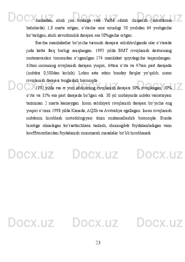 Jumladan,   aholi   jon   boshiga   real   YaIM   ishlab   chiqarish   (solishtirma
baholarda)   1,8   marta   ortgan,   o‘rtacha   umr   uzunligi   50   yoshdan   64   yoshgacha
ko‘tarilgan, aholi savod х onlik darajasi esa 50%gacha ortgan. 
Barcha mamlakatlar  bo‘yicha turmush  darajasi  solishtirilganda  ular  o‘rtasida
juda   katta   farq   borligi   aniqlangan.   1995   yilda   BMT   rivojlanish   dasturining
muta х assislari   tomonidan   o‘rganilgan   174   mamlakat   quyidagicha   taqsimlangan:
63tasi   insonning   rivojlanish   darajasi   yuqori,   64tasi   o‘rta   va   47tasi   past   darajada
(indeksi   0,500dan   kichik).   Lekin   asta   sekin   bunday   farqlar   yo‘qolib,   inson
rivojlanish darajasi tenglashib bormoqda. 
1992 yilda esa er yuzi aholisining rivojlanish darajasi  30% rivojlangan, 39%
o‘rta  va 31%  esa   past   darajada  bo‘lgan  edi. 30  yil   mobaynida  indeks  variatsiyasi
ta х minan   2   marta   kamaygan.   Inson   salohiyati   rivojlanish   darajasi   bo‘yicha   eng
yuqori o‘rinni 1998 yilda Kanada, AQSh va Avstraliya egallagan. Inson rivojlanish
indeksini   hisoblash   metodologiyasi   doim   mukamallashib   bormoqda.   Bunda
hisobga   olinadigan   ko‘rsatkichlarni   tanlash,   shuningdek   foydalaniladigan   vazn
koeffitsientlaridan foydalanish munozarali masalalar bo‘lib hisoblanadi. 
 
23 