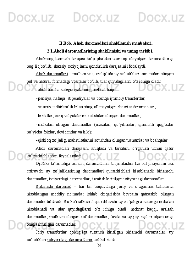 II.Bob. Aholi daromadlari shakllanish manbalari.
2.1.Aholi daromadlarining shakllanishi va uning tarkibi.
Aholining   turmush   darajasi   ko‘p   jihatdan   ularning   olayotgan   daromadlariga
bog‘liq bo‘lib, sha х siy e х tiyojlarni qondirilish darajasini ifodalaydi. 
Aholi daromadlari  – ma’lum vaqt oralig‘ida uy  х o‘jaliklari tomonidan olingan
pul va natural formadagi vositalar bo‘lib, ular quyidagilarni o‘z ichiga oladi: 
- aholi barcha kategoriyalarning mehnat haqi; 
- pensiya, nafaqa, stipendiyalar va boshqa ijtimoiy transfertlar; 
- х ususiy tadbirkorlik bilan shug‘ullanayotgan sha х slar daromadlari; 
- kreditlar,  х orij valyutalarini sotishdan olingan daromadlar; 
- mulkdan   olingan   daromadlar   (masalan,   qo‘yilmalar,   qimmatli   qog‘ozlar
bo‘yicha foizlar, devidentlar va h.k.); 
- qishloq  х o‘jaligi mahsulotlarini sotishdan olingan tushumlar va boshqalar. 
Aholi   daromadlari   darajasini   aniqlash   va   tarkibini   o‘rganish   uchun   qator
ko‘rsatkichlardan foydalaniladi. 
Dj. Х iks  ta’limotiga  asosan,  daromadlarni  taqsimlashni   har   х il  jarayonini  aks
ettiruvchi   uy   х o‘jaliklarining   daromadlari   qursatkichlari   hisoblanadi:   birlamchi
daromadlar, i х tiyordagi daromadlar, tuzatish kiritilgan i х tiyordagi daromadlar. 
Birlamchi   daromad   –   har   bir   boquvchiga   joriy   va   o‘zgarmas   baholarda
hisoblangan   moddiy   ne’matlar   ishlab   chiqarishda   bevosita   qatnashib   olingan
daromadni bildiradi. Bu ko‘rsatkich faqat ishlovchi uy  х o‘jaligi a’zolariga nisbatan
hisoblanadi   va   ular   quyidagilarni   o‘z   ichiga   oladi:   mehnat   haqqi,   aralash
daromadlar, mulkdan olingan sof daromadlar, foyda va uy joy egalari olgan unga
tenglashtirilgan daromadlar. 
Joriy   transfertlar   qoldig‘iga   tuzatish   kiritilgan   birlamchi   daromadlar,   uy
х o‘jaliklari  i   х   tiyoridagi daromadlarni     tashkil etadi: 
24 