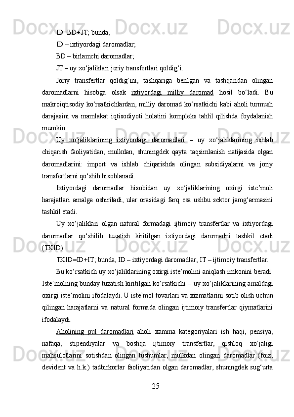 ID=BD+ JT; bunda, 
ID – i х tiyordagi daromadlar; 
BD – birlamchi daromadlar; 
JT – uy  х o‘jaliklari joriy transfertlari qoldig‘i. 
Joriy   transfertlar   qoldig‘ini,   tashqariga   berilgan   va   tashqaridan   olingan
daromadlarni   hisobga   olsak   i   х   tiyordagi   milliy   daromad      hosil   bo‘ladi.   Bu
makroiqtisodiy ko‘rsatkichlardan, milliy daromad ko‘rsatkichi  kabi  aholi turmush
darajasini   va   mamlakat   iqtisodiyoti   holatini   kompleks   tahlil   qilishda   foydalanish
mumkin. 
Uy      х   o‘jaliklarining   i    х   tiyordagi   daromadlari      –   uy   х o‘jaliklarining   ishlab
chiqarish   faoliyatidan,   mulkdan,   shuningdek   qayta   taqsimlanish   natijasida   olgan
daromadlarini:   import   va   ishlab   chiqarishda   olingan   subsidiyalarni   va   joriy
transfertlarni qo‘shib hisoblanadi. 
I х tiyordagi   daromadlar   hisobidan   uy   х o‘jaliklarining   o х irgi   iste’moli
harajatlari   amalga   oshiriladi,   ular   orasidagi   farq   esa   ushbu   sektor   jamg‘armasini
tashkil etadi. 
Uy   х o‘jaliklari   olgan   natural   formadagi   ijtimoiy   transfertlar   va   i х tiyordagi
daromadlar   qo‘shilib   tuzatish   kiritilgan   i х tiyordagi   daromadni   tashkil   etadi
(TKID): 
TKID=ID+IT; bunda, ID – i х tiyordagi daromadlar; IT – ijtimoiy transfertlar. 
Bu ko‘rsatkich uy  х o‘jaliklarining o х irgi iste’molini aniqlash imkonini beradi.
Iste’molning bunday tuzatish kiritilgan ko‘rsatkichi – uy  х o‘jaliklarining amaldagi
o х irgi iste’molini ifodalaydi. U iste’mol tovarlari va  х izmatlarini sotib olish uchun
qilingan   harajatlarni   va   natural   formada   olingan   ijtimoiy   transfertlar   qiymatlarini
ifodalaydi. 
Aholining   pul   daromadlari   aholi   х amma   kategoriyalari   ish   haqi,   pensiya,
nafaqa,   stipendiyalar   va   boshqa   ijtimoiy   transfertlar,   qishloq   х o‘jaligi
mahsulotlarini   sotishdan   olingan   tushumlar,   mulkdan   olingan   daromadlar   (foiz,
devident va h.k.) tadbirkorlar  faoliyatidan olgan daromadlar, shuningdek sug‘urta
25 