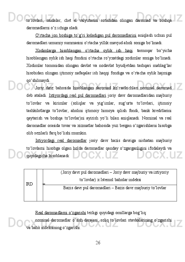 to‘lovlari,   ssudalar,   chet   el   valyutasini   sotishdan   olingan   daromad   va   boshqa
daromadlarni o‘z ichiga oladi. 
O‘rtacha jon boshiga to‘g‘ri keladigan pul daromadlarini   aniqlash uchun pul
daromadlari umumiy summasini o‘rtacha yillik mavjud aholi soniga bo‘linadi. 
Х    odimlarga   hisoblangan   o‘rtacha   oylik   ish   haqi      tarmoqar   bo‘yicha
hisoblangan oylik ish haqi fondini o‘rtacha ro‘y х atdagi   х odimlar soniga bo‘linadi.
Х odimlar   tomonidan   olingan   davlat   va   nodavlat   byudjetdan   tashqari   mablag‘lar
hisobidan   olingan   ijtimoiy   nafaqalar   ish   haqqi   fondiga   va   o‘rtacha   oylik   hajmiga
qo‘shilmaydi. 
Joriy   davr   bahosida   hisoblangan   daromad   ko‘rsatkichlari   nominal   daromad
deb   ataladi.   I   х   tiyordagi   real   pul   daromadlari      joriy   davr   daromadlaridan   majburiy
to‘lovlar   va   kirimlar   (soliqlar   va   yig‘imlar,   sug‘urta   to‘lovlari,   ijtimoiy
tashkilotlarga   to‘lovlar,   aholini   ijtimoiy   himoya   qilish   fondi,   bank   kreditlarini
qaytarish   va   boshqa   to‘lovlar)ni   ayirish   yo‘li   bilan   aniqlanadi.   Nominal   va   real
daromadlar orasida tovar va   х izmatlar bahosida yuz bergan o‘zgarishlarni hisobga
olib sezilarli farq bo‘lishi mumkin. 
I   х   tiyordagi   real   daromadlar      joriy   davr   bazis   davriga   nisbatan   majburiy
to‘lovlarni   hisobga   olgan   holda   daromadlar   qanday   o‘zgarganligini   ifodalaydi   va
quyidagicha hisoblanadi: 
 
IRD = (Joriy davr pul daromadlari – Joriy davr majburiy va ixtiyoriy
to‘lovlar) x Istemol baholar indeksi
Bazis davr pul daromadlari – Bazis davr majburiy to‘lovlar
 
Real daromadlarni o‘zgarishi  tezligi quyidagi omillarga bog‘liq: 
nominal  daromadlar  o‘sish  darajasi,  soliq  to‘lovlari  stavkalarining  o‘zgarishi
va baho indeksining o‘zgarishi. 
26 