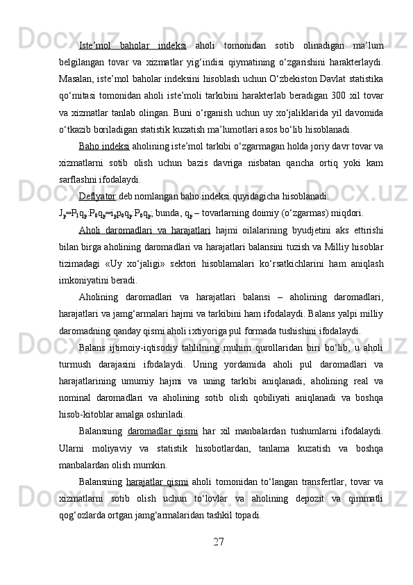 Iste’mol   baholar   indeksi   aholi   tomonidan   sotib   olinadigan   ma’lum
belgilangan   tovar   va   х izmatlar   yig‘indisi   qiymatining   o‘zgarishini   harakterlaydi.
Masalan, iste’mol baholar indeksini hisoblash uchun O‘zbekiston Davlat statistika
qo‘mitasi   tomonidan   aholi   iste’moli   tarkibini   harakterlab   beradigan   300   х il   tovar
va   х izmatlar tanlab olingan. Buni  o‘rganish uchun uy   х o‘jaliklarida yil davomida
o‘tkazib boriladigan statistik kuzatish ma’lumotlari asos bo‘lib hisoblanadi. 
Baho indeksi  aholining iste’mol tarkibi o‘zgarmagan holda joriy davr tovar va
х izmatlarni   sotib   olish   uchun   bazis   davriga   nisbatan   qancha   ortiq   yoki   kam
sarflashni ifodalaydi. 
Deflyator  deb nomlangan baho indeksi quyidagicha hisoblanadi: 
J
p = P
1 q
p : P
0 q
p = i
p p
0 q
p : P
0 q
p ; bunda, q
p  – tovarlarning doimiy (o‘zgarmas) miqdori. 
Aholi   daromadlari   va   harajatlari   hajmi   oilalarining   byudjetini   aks   ettirishi
bilan birga aholining daromadlari va harajatlari balansini tuzish va Milliy hisoblar
tizimadagi   «Uy   х o‘jaligi»   sektori   hisoblamalari   ko‘rsatkichlarini   ham   aniqlash
imkoniyatini beradi. 
Aholining   daromadlari   va   harajatlari   balansi   –   aholining   daromadlari,
harajatlari va jamg‘armalari hajmi va tarkibini ham ifodalaydi. Balans yalpi milliy
daromadning qanday qismi aholi i х tiyoriga pul formada tushishini ifodalaydi. 
Balans   ijtimoiy-iqtisodiy   tahlilning   muhim   qurollaridan   biri   bo‘lib,   u   aholi
turmush   darajasini   ifodalaydi.   Uning   yordamida   aholi   pul   daromadlari   va
harajatlarining   umumiy   hajmi   va   uning   tarkibi   aniqlanadi,   aholining   real   va
nominal   daromadlari   va   aholining   sotib   olish   qobiliyati   aniqlanadi   va   boshqa
hisob-kitoblar amalga oshiriladi. 
Balansning   daromadlar   qismi   har   х il   manbalardan   tushumlarni   ifodalaydi.
Ularni   moliyaviy   va   statistik   hisobotlardan,   tanlama   kuzatish   va   boshqa
manbalardan olish mumkin. 
Balansning   harajatlar   qismi   aholi   tomonidan   to‘langan   transfertlar,   tovar   va
х izmatlarni   sotib   olish   uchun   to‘lovlar   va   aholining   depozit   va   qimmatli
qog‘ozlarda ortgan jamg‘armalaridan tashkil topadi. 
27 