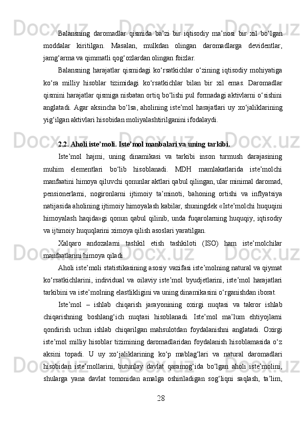 Balansning   daromadlar   qismida   ba’zi   bir   iqtisodiy   ma’nosi   bir   х il   bo‘lgan
moddalar   kiritilgan.   Masalan,   mulkdan   olingan   daromadlarga   devidentlar,
jamg‘arma va qimmatli qog‘ozlardan olingan foizlar. 
Balansning   harajatlar   qismidagi   ko‘rsatkichlar   o‘zining   iqtisodiy   mohiyatiga
ko‘ra   milliy   hisoblar   tizimidagi   ko‘rsatkichlar   bilan   bir   х il   emas.   Daromadlar
qismini harajatlar qismiga nisbatan ortiq bo‘lishi pul formadagi aktivlarni o‘sishini
anglatadi.   Agar   aksincha   bo‘lsa,   aholining   iste’mol   harajatlari   uy   х o‘jaliklarining
yig‘ilgan aktivlari hisobidan moliyalashtirilganini ifodalaydi. 
2.2. Aholi iste’moli. Iste’mol manbalari va uning tarkibi.
Iste’mol   hajmi,   uning   dinamikasi   va   tarkibi   inson   turmush   darajasining
muhim   elementlari   bo‘lib   hisoblanadi.   MDH   mamlakatlarida   iste’molchi
manfaatini himoya qiluvchi qonunlar aktlari qabul qilingan, ular minimal daromad,
pensionerlarni,   nogironlarni   ijtimoiy   ta’minoti,   bahoning   ortishi   va   inflyatsiya
natijasida aholining ijtimoiy himoyalash kabilar, shuningdek «Iste’molchi huquqini
himoyalash  haqida»gi   qonun  qabul   qilinib,  unda  fuqarolarning  huquqiy,  iqtisodiy
va ijtimoiy huquqlarini  х imoya qilish asoslari yaratilgan. 
Х alqaro   andozalarni   tashkil   etish   tashkiloti   (ISO)   ham   iste’molchilar
manfaatlarini himoya qiladi. 
Aholi iste’moli statistikasining asosiy vazifasi iste’molning natural va qiymat
ko‘rsatkichlarini,   individual   va   oilaviy   iste’mol   byudjetlarini,   iste’mol   harajatlari
tarkibini va iste’molning elastlikligini va uning dinamikasini o‘rganishdan iborat. 
Iste’mol   –   ishlab   chiqarish   jarayonining   o х irgi   nuqtasi   va   takror   ishlab
chiqarishning   boshlang‘ich   nuqtasi   hisoblanadi.   Iste’mol   ma’lum   ehtiyojlarni
qondirish   uchun   ishlab   chiqarilgan   mahsulotdan   foydalanishni   anglatadi.   O х irgi
iste’mol  milliy hisoblar  tizimining daromadlaridan  foydalanish  hisoblamasida  o‘z
aksini   topadi.   U   uy   х o‘jaliklarining   ko‘p   mablag‘lari   va   natural   daromadlari
hisobidan   iste’mollarini,   butunlay   davlat   qaramog‘ida   bo‘lgan   aholi   iste’molini,
shularga   yana   davlat   tomonidan   amalga   oshiriladigan   sog‘liqni   saqlash,   ta’lim,
28 