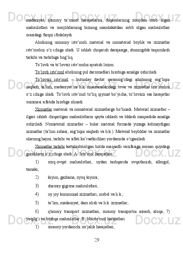 madaniyat,   ijtimoiy   ta’minot   harajatlarini,   fuqarolarning   х orijdan   sotib   olgan
mahsulotlari   va   х orijliklarning   bizning   mamlakatdan   sotib   olgan   mahsulotlari
orasidagi farqni ifodalaydi. 
Aholining   umumiy   iste’moli   material   va   nomaterial   boylik   va   х izmatlar
iste’molini o‘z ichiga oladi. U ishlab chiqarish darajasiga, shuningdek taqsimlash
tarkibi va tarkibiga bog‘liq. 
To‘lovli va to‘lovsiz iste’molni ajratish lozim.
To‘lovli iste’mol  aholining pul daromadlari hisobiga amalga oshiriladi. 
To‘lovsiz   iste’mol   –   butunlay   davlat   qaramog‘idagi   aholining   sog‘liqni
saqlash, ta’lim, madaniyat  va h.k. muassasalaridagi  tovar va   х izmatlar iste’molini
o‘z ichiga oladi. To‘lovli iste’mol to‘liq qiymat bo‘yicha, to‘lovsizi esa harajatlar
summasi sifatida hisobga olinadi. 
Х    izmatlar      material va nomaterial   х izmatlarga bo‘linadi. Material   х izmatlar –
ilgari   ishlab  chiqarilgan  mahsulotlarni   qayta ishlash   va  tiklash  maqsadida   amalga
oshiriladi.   Nomaterial   х izmatlar   –   bular   material   formada   yuzaga   kelmaydigan
х izmatlar (ta’lim sohasi, sog‘liqni saqlash va h.k.). Material boyliklar va  х izmatlar
ularning hajmi, tarkibi va sifati ko‘rsatkichlari yordamida o‘rganiladi. 
Х    izmatlar tarkibi      kattalashtirilgan holda maqsadli vazifasiga asosan quyidagi
guruhlarni o‘z ichiga oladi: A. Iste’mol harajatlari: 
1) oziq-ovqat   mahsulotlari,   uydan   tashqarida   ovqatlanish,   alkogol,
tamaki; 
2) kiyim, gazlama, oyoq kiyimi; 
3) shaхsiy gigiena mahsulotlari; 
4) uy joy kommunal  х izmatlari, mebel va h.k.; 
5) ta’lim, madaniyat, dam olish va h.k.  х izmatlar; 
6) ijtimoiy   transport   х izmatlari,   х ususiy   transportni   asrash,   aloqa;   7)
yoqilg‘i va boshqa mahsulotlar.  B. Noiste’mol harajatlari: 
1) х ususiy yordamchi  х o‘jalik harajatlari; 
29 