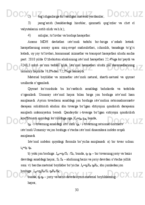 2) tug‘ishganlarga ko‘rsatilgan material yordamlar; 
3) jamg‘arish   (banklardagi   hisoblar,   qimmatli   qog‘ozlar   va   chet   el
valyutalarini sotib olish va h.k.); 
4) soliqlar, to‘lovlar va boshqa harajatlar. 
Ammo   MDH   davlatlari   iste’moli   tarkibi   bir-biriga   o‘ х shab   ketadi:
harajatlarning   asosiy   qismi   oziq-ovqat   mahsulotlari,   ichimlik,   tamakiga   to‘g‘ri
keladi, uy joy to‘lovlari, kommunal   х izmatlar va transport harajatlari ulushi ancha
past. 2010 yilda O‘zbekiston aholisining iste’mol harajatlari 22,4%ga ko‘paydi va
7248,3   mlrd.   so‘mni   tashkil   qildi.   Iste’mol   harajatlari   ulushi   pul   daromadlarining
umumiy hajmida 76,8%dan 72,5%ga kamaydi. 
Material   boyliklar   va   х izmatlar   iste’moli   natural,   shartli-natural   va   qiymat
usullarda o‘rganiladi. 
Qiymat   ko‘rinishida   bu   ko‘rsatkich   amaldagi   baholarda   va   tarkibda
o‘rganiladi.   Umumiy   iste’mol   hajmi   bilan   birga   jon   boshiga   iste’mol   ham
aniqlanadi.   Ayrim   tovarlarni   amaldagi   jon   boshiga   iste’molini   ratsionalnormativ
darajani   solishtirish   aholini   shu   tovarga   bo‘lgan   ehtiyojini   qondirish   darajasini
aniqlash   imkoniyatini   beradi.   Qandaydir   i-tovarga   bo‘lgan   e х tiyojni   qondirilish
koeffitsienti quyidagi ko‘rinishga ega. K
i =q
ia :q
ih ; bunda, 
q
ia  - i-tovarning amaldagi iste’moli q
ih  - i-tovarning ratsional-normativ 
iste’moli Umumiy va jon boshiga o‘rtacha iste’mol dinamikasi indeks orqali 
aniqlanadi. 
Iste’mol   indeksi   quyidagi   formula   bo‘yicha   aniqlanadi:   a)   bir   tovar   uchun:
i
q = q
1 : q
0 ; 
b) yoki jon boshiga: J
q/s = q
1 /S
1 :  /S
0 ; bunda, q
1  q
0  – bir tovarning joriy va bazis 
davrdagi amaldagi hajmi; S
1  S
0  – aholining bazis va joriy davrdan o‘rtacha yillik 
soni. v) barcha material boyliklar bo‘yicha: J
q = q
1 R
0 : q
0 R
0 ; shu jumladan jon 
boshiga: J
q/s = q
1 R
0 /S
1 : q
0 R
0 /S
0 ; 
bunda, q
1  q
0  – joriy va bazis davrda ayrim material boyliklarning 
hajmi; 
30 