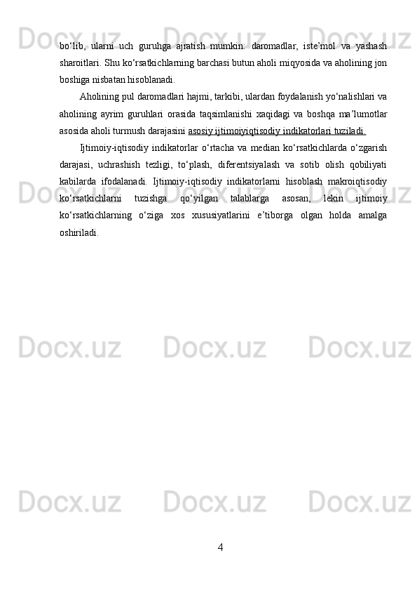 bo‘lib,   ularni   uch   guruhga   ajratish   mumkin:   daromadlar,   iste’mol   va   yashash
sharoitlari. Shu ko‘rsatkichlarning barchasi butun aholi miqyosida va aholining jon
boshiga nisbatan hisoblanadi. 
Aholining pul daromadlari hajmi, tarkibi, ulardan foydalanish yo‘nalishlari va
aholining   ayrim   guruhlari   orasida   taqsimlanishi   х aqidagi   va   boshqa   ma’lumotlar
asosida aholi turmush darajasini  asosiy ijtimoiyiqtisodiy indikatorlari tuziladi.  
Ijtimoiy-iqtisodiy   indikatorlar   o‘rtacha   va   median   ko‘rsatkichlarda   o‘zgarish
darajasi,   uchrashish   tezligi,   to‘plash,   diferentsiyalash   va   sotib   olish   qobiliyati
kabilarda   ifodalanadi.   Ijtimoiy-iqtisodiy   indikatorlarni   hisoblash   makroiqtisodiy
ko‘rsatkichlarni   tuzishga   qo‘yilgan   talablarga   asosan,   lekin   ijtimoiy
ko‘rsatkichlarning   o‘ziga   х os   х ususiyatlarini   e’tiborga   olgan   holda   amalga
oshiriladi. 
4 