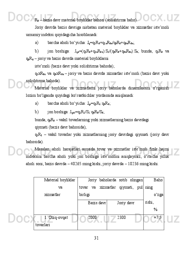 R
0  – bazis davr material boyliklar bahosi (solishtirma baho). 
Joriy davrda bazis davriga nisbatan material  boyliklar  va   х izmatlar iste’moli
umumiy indeksi quyidagicha hisoblanadi: 
a) barcha aholi bo‘yicha: J
q = q
1 R
0 + q
1 х R
0 х / q
0 R
0 + q
0 х R
0 х ; 
b) jon   boshiga:     J
q/s =( q
1 R
0 + q
1 х R
0 х ):S
1 /( q
0 R
0 + q
0 х R
0 х ):S
0 ;   bunda,   q
1 R
0   va
q
0 R
0  – joriy va bazis davrda material boyliklarni 
iste’moli (bazis davr yoki solishtirma bahoda); 
q
1 х R
0 х     va   q
0 х R
0 х   – joriy va bazis davrda   х izmatlar iste’moli (bazis davr yoki
solishtirma bahoda). 
Material   boyliklar   va   х izmatlarni   joriy   baholarda   dinamikasini   o‘rganish
lozim bo‘lganda quyidagi ko‘rsatkichlar yordamida aniqlanadi: 
a) barcha aholi bo‘yicha: J
qr = q
1 R
1 : q
0 R
0 ; 
b) jon boshiga: J
qr/s = q
1 R
1 /S
1 : q
0 R
0 /S
0 ; 
bunda,  q
0 R
0  – vakil tovarlarning yoki  х izmatlarning bazis davrdagi 
qiymati (bazis davr bahosida); 
q
1 R
1   –   vakil   tovarlar   yoki   х izmatlarning   joriy   davrdagi   qiymati   (joriy   davr
bahosida). 
Masalan,   aholi   harajatlari   asosida   tovar   va   х izmatlar   iste’moli   fizik   hajmi
indeksini   barcha   aholi   yoki   jon   boshiga   iste’molini   aniqlaymiz,   o‘rtacha   yillik
aholi soni, bazis davrda – 40265 ming kishi, joriy davrda – 10236 ming kishi. 
 
Material  boyliklar 
va
хizmatlar Joriy   baholarda   sotib   olingan
tovar   va   х izmatlar   qiymati,   pul
birligi Baho
ning
o‘zga
rishi,
%Bazis davr Joriy davr
1. Oziq-ovqat 
tovarlari 2000 2300 +7,5
31 