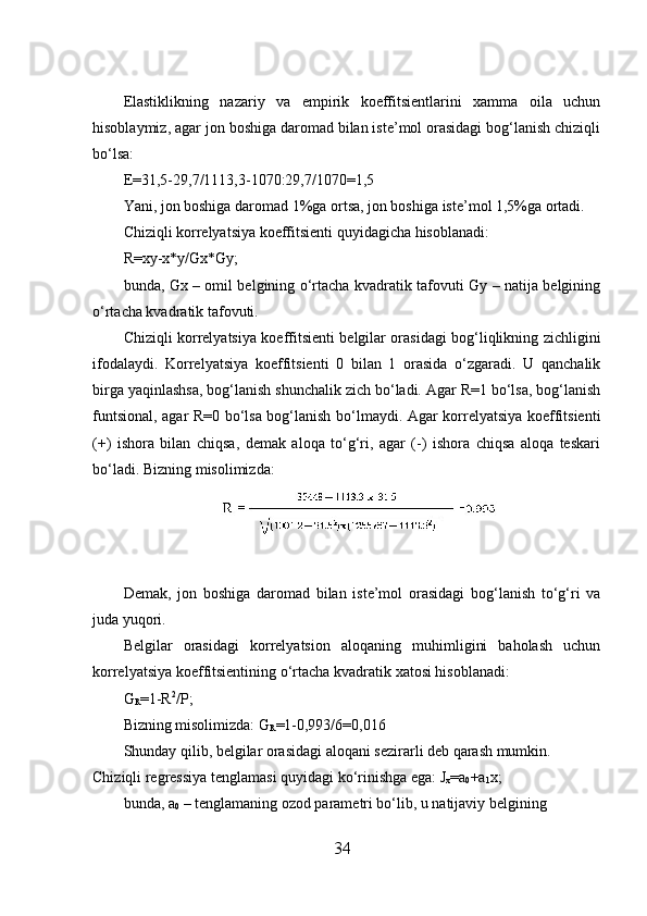  
Elastiklikning   nazariy   va   empirik   koeffitsientlarini   хamma   oila   uchun
hisoblaymiz, agar jon boshiga daromad bilan iste’mol orasidagi bog‘lanish chiziqli
bo‘lsa: 
E=31,5-29,7/1113,3-1070:29,7/1070=1,5 
Yani, jon boshiga daromad 1%ga ortsa, jon boshiga iste’mol 1,5%ga ortadi. 
Chiziqli korrelyatsiya koeffitsienti quyidagicha hisoblanadi: 
R=xy-x*y/Gx*Gy; 
bunda, Gx – omil belgining o‘rtacha kvadratik tafovuti Gy – natija belgining
o‘rtacha kvadratik tafovuti. 
Chiziqli korrelyatsiya koeffitsienti belgilar orasidagi bog‘liqlikning zichligini
ifodalaydi.   Korrelyatsiya   koeffitsienti   0   bilan   1   orasida   o‘zgaradi.   U   qanchalik
birga yaqinlashsa, bog‘lanish shunchalik zich bo‘ladi. Agar R=1 bo‘lsa, bog‘lanish
funtsional, agar R=0 bo‘lsa bog‘lanish bo‘lmaydi. Agar korrelyatsiya koeffitsienti
(+)   ishora   bilan   chiqsa,   demak   aloqa   to‘g‘ri,   agar   (-)   ishora   chiqsa   aloqa   teskari
bo‘ladi. Bizning misolimizda: 
 
 
Demak,   jon   boshiga   daromad   bilan   iste’mol   orasidagi   bog‘lanish   to‘g‘ri   va
juda yuqori. 
Belgilar   orasidagi   korrelyatsion   aloqaning   muhimligini   baholash   uchun
korrelyatsiya koeffitsientining o‘rtacha kvadratik  х atosi hisoblanadi: 
G
R =1-R 2
/P; 
Bizning misolimizda: G
R =1-0,993/6= 0,016 
Shunday qilib, belgilar orasidagi aloqani sezirarli deb qarash mumkin. 
Chiziqli regressiya tenglamasi quyidagi ko‘rinishga ega: J
x =a
0 +a
1 x; 
bunda, a
0  – tenglamaning ozod parametri bo‘lib, u natijaviy belgining 
34 