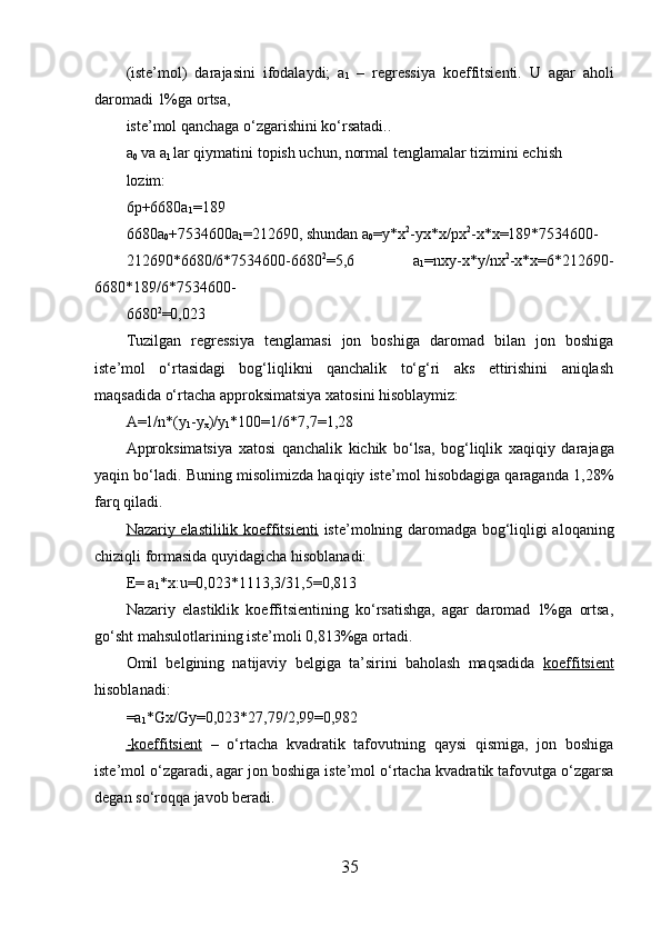 (iste’mol)   darajasini   ifodalaydi;   a
1   –   regressiya   koeffitsienti.   U   agar   aholi
daromadi 1%ga ortsa, 
iste’mol qanchaga o‘zgarishini ko‘rsatadi.. 
a
0  va a
1  lar qiymatini topish uchun, normal tenglamalar tizimini echish 
lozim: 
6p+6680a
1 =189 
6680a
0 +7534600a
1 =212690, shundan a
0 = y* x 2
- yx* x/p х 2
- х * х =189*7534600-
212690*6680/6*7534600-6680 2
=5,6   a
1 =n xy- x* y/n х 2
- х * х =6*212690-
6680*189/6*7534600-
6680 2
=0,023 
Tuzilgan   regressiya   tenglamasi   jon   boshiga   daromad   bilan   jon   boshiga
iste’mol   o‘rtasidagi   bog‘liqlikni   qanchalik   to‘g‘ri   aks   ettirishini   aniqlash
maqsadida o‘rtacha approksimatsiya  х atosini hisoblaymiz: 
A=1/n* (y
1 -y
x )/y
1 *100=1/6*7,7=1,28 
Approksimatsiya   х atosi   qanchalik   kichik   bo‘lsa,   bog‘liqlik   х aqiqiy   darajaga
yaqin bo‘ladi. Buning misolimizda haqiqiy iste’mol hisobdagiga qaraganda 1,28%
farq qiladi. 
Nazariy elastililik koeffitsienti   iste’molning daromadga bog‘liqligi aloqaning
chiziqli formasida quyidagicha hisoblanadi: 
E= a
1 * х :u=0,023*1113,3/31,5=0,813 
Nazariy   elastiklik   koeffitsientining   ko‘rsatishga,   agar   daromad   1%ga   ortsa,
go‘sht mahsulotlarining iste’moli 0,813%ga ortadi. 
Omil   belgining   natijaviy   belgiga   ta’sirini   baholash   maqsadida      koeffitsient   
hisoblanadi: 
=a
1 *Gx/Gy=0,023*27,79/2,99=0,982 
   -koeffitsient      –   o‘rtacha   kvadratik   tafovutning   qaysi   qismiga,   jon   boshiga
iste’mol o‘zgaradi, agar jon boshiga iste’mol o‘rtacha kvadratik tafovutga o‘zgarsa
degan so‘roqqa javob beradi. 
35 