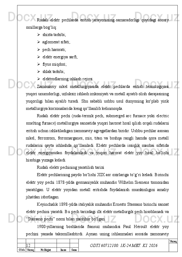 O’ lch
Va raq №  Hujjat Imzo Sana Va raq
ODTI 60712100. 1K-24 МЕТ.  KI . 2026Rudali   elektr   pechlarda   eritish   jarayonining   samaradorligi   quyidagi   asosiy
omillarga bog‘liq:
 shixta tarkibi;
 aglomerat sifati;
 pech harorati;
 elektr energiya sarfi;
 flyus miqdori;
 shlak tarkibi;
 elektrodlarning ishlash rejimi.
Zamonaviy   nikel   metallurgiyasida   elektr   pechlarda   eritish   texnologiyasi
yuqori unumdorligi, uzluksiz ishlash imkoniyati va metall ajratib olish darajasining
yuqoriligi   bilan   ajralib   turadi.   Shu   sababli   ushbu   usul   dunyoning   ko‘plab   yirik
metallurgiya korxonalarida keng qo‘llanilib kelinmoqda.
Rudali   elektr   pechi   (ruda-termik   pech,  submerged   arc   furnace   yoki   electric
smelting furnace) metallurgiya sanoatida yuqori harorat hosil qilish orqali rudalarni
eritish uchun ishlatiladigan zamonaviy agregatlardan biridir. Ushbu pechlar asosan
nikel,   ferroxrom,   ferromarganes,   mis,   titan   va   boshqa   rangli   hamda   qora   metall
rudalarini   qayta   ishlashda   qo‘llaniladi.   Elektr   pechlarda   issiqlik   manbai   sifatida
elektr   energiyasidan   foydalaniladi   va   yuqori   harorat   elektr   yoy   hosil   bo‘lishi
hisobiga yuzaga keladi. 
Rudali elektr pechining yaratilish tarixi
Elektr pechlarining paydo bo‘lishi XIX asr oxirlariga to‘g‘ri keladi. Birinchi
elektr  yoy pechi  1878-yilda germaniyalik muhandis  Wilhelm  Siemens  tomonidan
yaratilgan.   U   elektr   yoyidan   metall   eritishda   foydalanish   mumkinligini   amaliy
jihatdan isbotlagan. 
Keyinchalik 1898-yilda italiyalik muhandis Ernesto Stassano birinchi sanoat
elektr pechini yaratdi. Bu pech tarixdagi ilk elektr metallurgik pech hisoblanadi va
“Stassano pechi” nomi bilan mashhur bo‘lgan. 
1900-yillarning   boshlarida   fransuz   muhandisi   Paul   Héroult   elektr   yoy
pechini   yanada   takomillashtirdi.   Aynan   uning   ishlanmalari   asosida   zamonaviy
12 