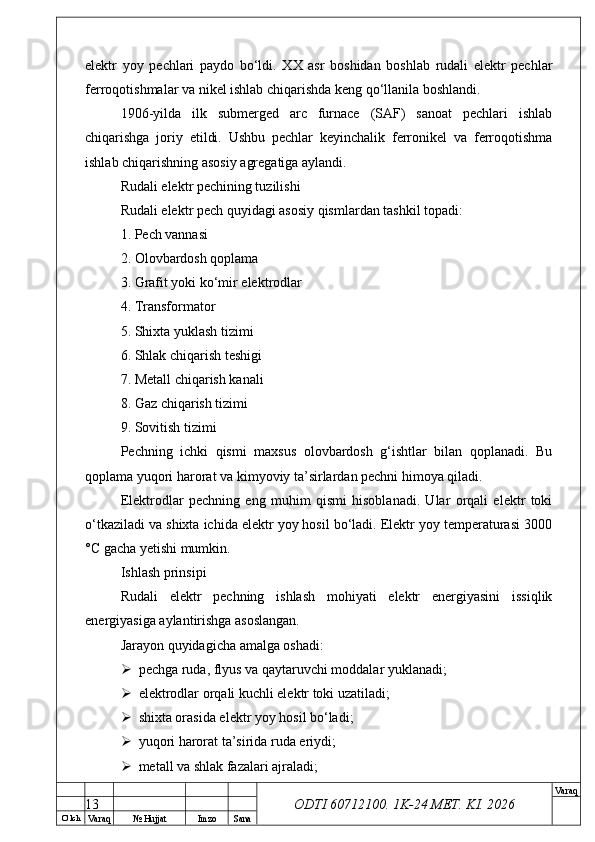 O’ lch
Va raq №  Hujjat Imzo Sana Va raq
ODTI 60712100. 1K-24 МЕТ.  KI . 2026elektr   yoy   pechlari   paydo   bo‘ldi.   XX   asr   boshidan   boshlab   rudali   elektr   pechlar
ferroqotishmalar va nikel ishlab chiqarishda keng qo‘llanila boshlandi. 
1906-yilda   ilk   submerged   arc   furnace   (SAF)   sanoat   pechlari   ishlab
chiqarishga   joriy   etildi.   Ushbu   pechlar   keyinchalik   ferronikel   va   ferroqotishma
ishlab chiqarishning asosiy agregatiga aylandi. 
Rudali elektr pechining tuzilishi
Rudali elektr pech quyidagi asosiy qismlardan tashkil topadi:
1. Pech vannasi
2. Olovbardosh qoplama
3. Grafit yoki ko‘mir elektrodlar
4. Transformator
5. Shixta yuklash tizimi
6. Shlak chiqarish teshigi
7. Metall chiqarish kanali
8. Gaz chiqarish tizimi
9. Sovitish tizimi
Pechning   ichki   qismi   maxsus   olovbardosh   g‘ishtlar   bilan   qoplanadi.   Bu
qoplama yuqori harorat va kimyoviy ta’sirlardan pechni himoya qiladi.
Elektrodlar   pechning   eng   muhim   qismi   hisoblanadi.   Ular   orqali   elektr   toki
o‘tkaziladi va shixta ichida elektr yoy hosil bo‘ladi. Elektr yoy temperaturasi 3000
°C gacha yetishi mumkin. 
Ishlash prinsipi
Rudali   elektr   pechning   ishlash   mohiyati   elektr   energiyasini   issiqlik
energiyasiga aylantirishga asoslangan.
Jarayon quyidagicha amalga oshadi:
 pechga ruda, flyus va qaytaruvchi moddalar yuklanadi;
 elektrodlar orqali kuchli elektr toki uzatiladi;
 shixta orasida elektr yoy hosil bo‘ladi;
 yuqori harorat ta’sirida ruda eriydi;
 metall va shlak fazalari ajraladi;
13 