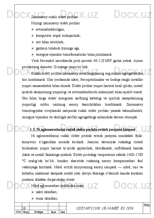 O’ lch
Va raq №  Hujjat Imzo Sana Va raq
ODTI 60712100. 1K-24 МЕТ.  KI . 2026Zamonaviy rudali elektr pechlar
Hozirgi zamonaviy elektr pechlar:
 avtomatlashtirilgan;
 kompyuter orqali boshqariladi;
 suv bilan sovitiladi;
 gazlarni tozalash tizimiga ega;
 energiya tejamkor transformatorlar bilan jihozlanadi.
Yirik ferronikel zavodlarida pech quvvati 40–120 MW gacha yetadi. Ayrim
pechlarning diametri 20 metrga yaqin bo‘ladi. 
Rudali elektr pechlar zamonaviy metallurgiyaning eng muhim agregatlaridan
biri hisoblanadi. Ular yordamida nikel, ferroqotishmalar va boshqa rangli metallar
yuqori samaradorlik bilan olinadi. Elektr pechlar yuqori harorat hosil qilishi, metall
ajralish darajasining yuqoriligi va avtomatlashtirish imkoniyati bilan ajralib turadi.
Shu   bilan   birga   elektr   energiyasi   sarfining   kattaligi   va   qurilish   xarajatlarining
yuqoriligi   ushbu   usulning   asosiy   kamchiliklari   hisoblanadi.   Zamonaviy
texnologiyalar   rivojlanishi   natijasida   rudali   elektr   pechlar   yanada   takomillashib,
energiya tejamkor va ekologik xavfsiz agregatlarga aylanishda davom etmoqda.
1.2. Ni aglomeratlarini rudali elektr pechda eritish jarayoni kimyosi
Ni   aglomeratlarini   rudali   elektr   pechda   eritish   jarayoni   murakkab   fizik-
kimyoviy   o‘zgarishlar   asosida   kechadi.   Jarayon   davomida   rudadagi   metall
birikmalari   yuqori   harorat   ta’sirida   qaytariladi,   oksidlanadi,   sulfidlanadi   hamda
shlak va metall fazalariga ajraladi. Elektr pechdagi temperatura odatda 1400–1700
°C   oralig‘ida   bo‘lib,   bunday   sharoitda   rudaning   asosiy   komponentlari   faol
reaksiyaga   kirishadi.   Nikel   eritish   kimyosining   asosiy   maqsadi   —   nikel,   mis   va
kobaltni maksimal darajada metall yoki shteyn fazasiga o‘tkazish hamda keraksiz
jinslarni shlakka chiqarishdan iborat. 
Nikel aglomeratlari tarkibida asosan:
 nikel oksidlari;
 temir oksidlari;
16 
