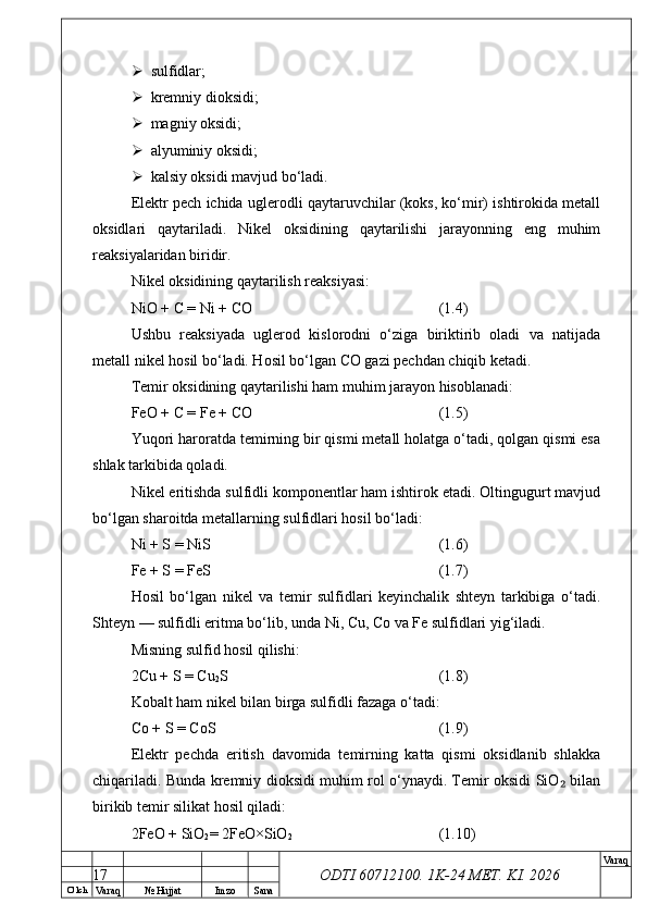 O’ lch
Va raq №  Hujjat Imzo Sana Va raq
ODTI 60712100. 1K-24 МЕТ.  KI . 2026 sulfidlar;
 kremniy dioksidi;
 magniy oksidi;
 alyuminiy oksidi;
 kalsiy oksidi mavjud bo‘ladi.
Elektr pech ichida uglerodli qaytaruvchilar (koks, ko‘mir) ishtirokida metall
oksidlari   qaytariladi.   Nikel   oksidining   qaytarilishi   jarayonning   eng   muhim
reaksiyalaridan biridir.
Nikel oksidining qaytarilish reaksiyasi:
NiO + C = Ni + CO (1.4)
Ushbu   reaksiyada   uglerod   kislorodni   o‘ziga   biriktirib   oladi   va   natijada
metall nikel hosil bo‘ladi. Hosil bo‘lgan CO gazi pechdan chiqib ketadi.
Temir oksidining qaytarilishi ham muhim jarayon hisoblanadi:
FeO + C = Fe + CO (1.5)
Yuqori haroratda temirning bir qismi metall holatga o‘tadi, qolgan qismi esa
shlak tarkibida qoladi.
Nikel eritishda sulfidli komponentlar ham ishtirok etadi. Oltingugurt mavjud
bo‘lgan sharoitda metallarning sulfidlari hosil bo‘ladi:
Ni + S = NiS (1.6)
Fe + S = FeS (1.7)
Hosil   bo‘lgan   nikel   va   temir   sulfidlari   keyinchalik   shteyn   tarkibiga   o‘tadi.
Shteyn — sulfidli eritma bo‘lib, unda Ni, Cu, Co va Fe sulfidlari yig‘iladi.
Misning sulfid hosil qilishi:
2Cu + S = Cu
2 S (1.8)
Kobalt ham nikel bilan birga sulfidli fazaga o‘tadi:
Co + S = CoS (1.9)
Elektr   pechda   eritish   davomida   temirning   katta   qismi   oksidlanib   shlakka
chiqariladi. Bunda kremniy dioksidi muhim rol o‘ynaydi. Temir oksidi SiO  bilan₂
birikib temir silikat hosil qiladi:
2FeO + SiO
2 = 2FeO×SiO
2 (1.10)
17 