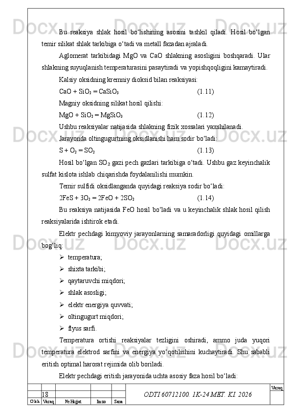 O’ lch
Va raq №  Hujjat Imzo Sana Va raq
ODTI 60712100. 1K-24 МЕТ.  KI . 2026Bu   reaksiya   shlak   hosil   bo‘lishining   asosini   tashkil   qiladi.   Hosil   bo‘lgan
temir silikat shlak tarkibiga o‘tadi va metall fazadan ajraladi.
Aglomerat   tarkibidagi   MgO   va   CaO   shlakning   asosligini   boshqaradi.   Ular
shlakning suyuqlanish temperaturasini pasaytiradi va yopishqoqligini kamaytiradi.
Kalsiy oksidning kremniy dioksid bilan reaksiyasi:
CaO + SiO
2  = CaSiO
3 (1.11)
Magniy oksidning silikat hosil qilishi:
MgO + SiO
2  = MgSiO
3 (1.12)
Ushbu reaksiyalar natijasida shlakning fizik xossalari yaxshilanadi.
Jarayonda oltingugurtning oksidlanishi ham sodir bo‘ladi:
S + O
2  = SO
2 (1.13)
Hosil bo‘lgan SO  gazi pech gazlari tarkibiga o‘tadi. Ushbu gaz keyinchalik₂
sulfat kislota ishlab chiqarishda foydalanilishi mumkin.
Temir sulfidi oksidlanganda quyidagi reaksiya sodir bo‘ladi:
2FeS + 3O
2  = 2FeO + 2SO
2 (1.14)
Bu reaksiya natijasida FeO hosil bo‘ladi va u keyinchalik shlak hosil qilish
reaksiyalarida ishtirok etadi.
Elektr   pechdagi   kimyoviy   jarayonlarning   samaradorligi   quyidagi   omillarga
bog‘liq:
 temperatura;
 shixta tarkibi;
 qaytaruvchi miqdori;
 shlak asosligi;
 elektr energiya quvvati;
 oltingugurt miqdori;
 flyus sarfi.
Temperatura   ortishi   reaksiyalar   tezligini   oshiradi,   ammo   juda   yuqori
temperatura   elektrod   sarfini   va   energiya   yo‘qotilishini   kuchaytiradi.   Shu   sababli
eritish optimal harorat rejimida olib boriladi.
Elektr pechdagi eritish jarayonida uchta asosiy faza hosil bo‘ladi:
18 
