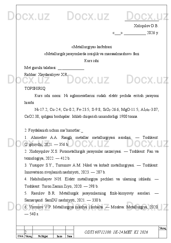 O’ lch
Va raq №  Hujjat Imzo Sana Va raq
ODTI 60712100. 1K-24 МЕТ.  KI . 2026       _________________ 
Xoliqulov D.B.
«___» ___________ 2026 y.
«Меtallurgiya»   kafedrasi
« Metallurgik jarayonlarda issiqlik va massaalmashuv »   fani
Кurs ishi
Меt guruhi talabasi: __ ___________
Rahbar: Xaydaraliyev X.R.
ТОPSHIRIQ
Кurs   ishi   nomi:   Ni   aglomeratlarini   rudali   elektr   pechda   eritish   jarayoni
hisobi
Ni-17.2;  Cu-2.4;  Co-0.2;  Fe-23.5;   S-9.8;   SiO
2 -26.6;  MgO-11.5;  AI
2 o
3 -3.07;
CaO2.38; qolgani boshqalar. Ishlab chiqarish unumdorligi 1900 tonna.
2. Foydalanish uchun ma’lumotlar:_
1.   Ahmedov   A.A.   Rangli   metallar   metallurgiyasi   asoslari.   —   Toshkent:
O‘qituvchi, 2021. — 356 b.
2.   Xudoyqulov   X.S.   Pirometallurgik   jarayonlar   nazariyasi.   —   Toshkent:   Fan   va
texnologiya, 2022. — 412 b.
3.   Yusupov   S.Y.,   Tursunov   A.M.   Nikel   va   kobalt   metallurgiyasi.   —   Toshkent:
Innovatsion rivojlanish nashriyoti, 2023. — 287 b.
4.   Habibullayev   N.H.   Elektr   metallurgiya   pechlari   va   ularning   ishlashi.   —
Toshkent: Turon Zamin Ziyo, 2020. — 298 b.
5.   Rasulov   B.R.   Metallurgik   jarayonlarning   fizik-kimyoviy   asoslari.   —
Samarqand: SamDU nashriyoti, 2021. — 330 b.
6.  Voronov  V.P.  Metallurgiya   nikelya  i   kobalta.  —  Moskva:   Metallurgiya,  2020.
— 540 s.
2 