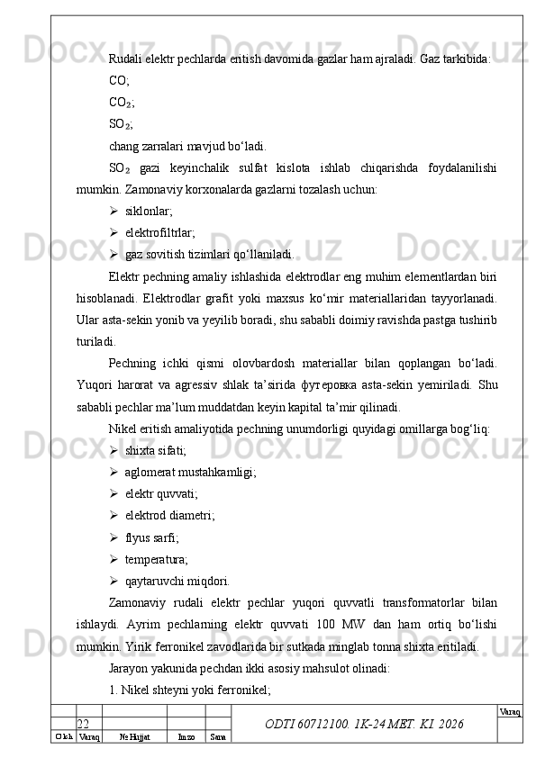 O’ lch
Va raq №  Hujjat Imzo Sana Va raq
ODTI 60712100. 1K-24 МЕТ.  KI . 2026Rudali elektr pechlarda eritish davomida gazlar ham ajraladi. Gaz tarkibida:
CO;
CO ;₂
SO ;
₂
chang zarralari mavjud bo‘ladi.
SO   gazi   keyinchalik   sulfat   kislota   ishlab   chiqarishda   foydalanilishi
₂
mumkin. Zamonaviy korxonalarda gazlarni tozalash uchun:
 siklonlar;
 elektrofiltrlar;
 gaz sovitish tizimlari qo‘llaniladi.
Elektr pechning amaliy ishlashida elektrodlar eng muhim elementlardan biri
hisoblanadi.   Elektrodlar   grafit   yoki   maxsus   ko‘mir   materiallaridan   tayyorlanadi.
Ular asta-sekin yonib va yeyilib boradi, shu sababli doimiy ravishda pastga tushirib
turiladi.
Pechning   ichki   qismi   olovbardosh   materiallar   bilan   qoplangan   bo‘ladi.
Yuqori   harorat   va   agressiv   shlak   ta’sirida   футеровка   asta-sekin   yemiriladi.   Shu
sababli pechlar ma’lum muddatdan keyin kapital ta’mir qilinadi.
Nikel eritish amaliyotida pechning unumdorligi quyidagi omillarga bog‘liq:
 shixta sifati;
 aglomerat mustahkamligi;
 elektr quvvati;
 elektrod diametri;
 flyus sarfi;
 temperatura;
 qaytaruvchi miqdori.
Zamonaviy   rudali   elektr   pechlar   yuqori   quvvatli   transformatorlar   bilan
ishlaydi.   Ayrim   pechlarning   elektr   quvvati   100   MW   dan   ham   ortiq   bo‘lishi
mumkin. Yirik ferronikel zavodlarida bir sutkada minglab tonna shixta eritiladi.
Jarayon yakunida pechdan ikki asosiy mahsulot olinadi:
1. Nikel shteyni yoki ferronikel;
22 