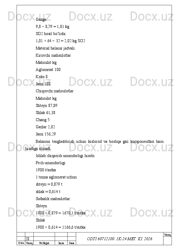 O’ lch
Va raq №  Hujjat Imzo Sana Va raq
ODTI 60712100. 1K-24 МЕТ.  KI . 2026Gazga:
9,8 − 8,79 = 1,01 kg
SO2 hosil bo‘lishi:
1,01 × 64 ÷ 32 = 2,02 kg SO2
Material balansi jadvali
Kiruvchi mahsulotlar
Mahsulot kg
Aglomerat 100
Koks 8
Jami 108
Chiquvchi mahsulotlar
Mahsulot kg
Shteyn 87,89
Shlak 61,38
Chang 5
Gazlar 2,02
Jami 156,29
Balansni   tenglashtirish   uchun   kislorod   va   boshqa   gaz   komponentlari   ham
hisobga olinadi.
Ishlab chiqarish unumdorligi hisobi
Pech unumdorligi:
1900 t/sutka
1 tonna aglomerat uchun:
shteyn ≈ 0,879 t
shlak ≈ 0,614 t
Sutkalik mahsulotlar:
Shteyn
1900 × 0,879 = 1670,1 t/sutka
Shlak
1900 × 0,614 = 1166,6 t/sutka
28 