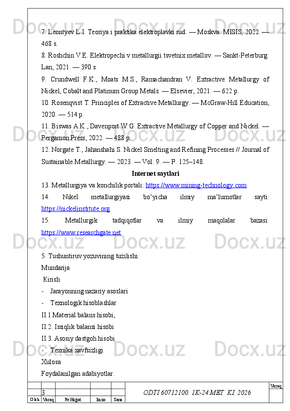 O’ lch
Va raq №  Hujjat Imzo Sana Va raq
ODTI 60712100. 1K-24 МЕТ.  KI . 20267. Leontyev L.I. Teoriya i praktika elektroplavki rud. — Moskva: MISIS, 2022. —
468 s.
8. Roshchin V.E. Elektropechi v metallurgii tsvetnix metallov. — Sankt-Peterburg:
Lan, 2021. — 390 s.
9.   Crundwell   F.K.,   Moats   M.S.,   Ramachandran   V.   Extractive   Metallurgy   of
Nickel, Cobalt and Platinum Group Metals. — Elsevier, 2021. — 622 p.
10. Rosenqvist T. Principles of Extractive Metallurgy. — McGraw-Hill Education,
2020. — 514 p.
11. Biswas A.K., Davenport W.G. Extractive Metallurgy of Copper and Nickel. —
Pergamon Press, 2022. — 488 p.
12. Norgate T., Jahanshahi S. Nickel Smelting and Refining Processes // Journal of
Sustainable Metallurgy. — 2023. — Vol. 9. — P. 125–148.
Internet saytlari
13. Metallurgiya va konchilik portali:  https://www.mining-technology.com  
14.   Nikel   metallurgiyasi   bo‘yicha   ilmiy   ma’lumotlar   sayti:
https://nickelinstitute.org  
15.   Metallurgik   tadqiqotlar   va   ilmiy   maqolalar   bazasi:
https://www.researchgate.net  
5 . Т ushuntiruv yozuvining tuzilishi : 
М undarija
  К irish
- Jarayonning nazariy asoslari
- Тех nologik hisoblashlar 
II.1.Material balans hisobi, 
II.2. Issiqlik balansi hisobi
II.3. Asosiy dastgoh hisobi
- Тех nika  ха vfsizligi 
Х ulosa  
Foydalanilgan adabiyotlar.
3 