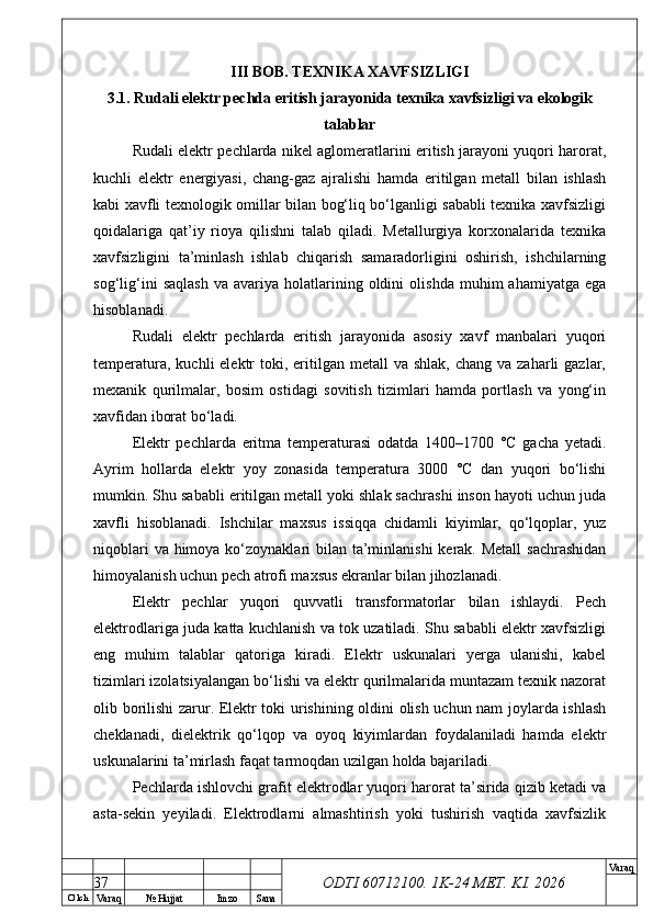 O’ lch
Va raq №  Hujjat Imzo Sana Va raq
ODTI 60712100. 1K-24 МЕТ.  KI . 2026III BOB. TEXNIKA XAVFSIZLIGI
3.1. Rudali elektr pechda eritish jarayonida texnika xavfsizligi va ekologik
talablar
Rudali elektr pechlarda nikel aglomeratlarini eritish jarayoni yuqori harorat,
kuchli   elektr   energiyasi,   chang-gaz   ajralishi   hamda   eritilgan   metall   bilan   ishlash
kabi xavfli texnologik omillar bilan bog‘liq bo‘lganligi sababli texnika xavfsizligi
qoidalariga   qat’iy   rioya   qilishni   talab   qiladi.   Metallurgiya   korxonalarida   texnika
xavfsizligini   ta’minlash   ishlab   chiqarish   samaradorligini   oshirish,   ishchilarning
sog‘lig‘ini   saqlash   va   avariya   holatlarining   oldini   olishda   muhim   ahamiyatga   ega
hisoblanadi.
Rudali   elektr   pechlarda   eritish   jarayonida   asosiy   xavf   manbalari   yuqori
temperatura,  kuchli  elektr   toki,  eritilgan  metall   va shlak,  chang  va  zaharli  gazlar,
mexanik   qurilmalar,   bosim   ostidagi   sovitish   tizimlari   hamda   portlash   va   yong‘in
xavfidan iborat bo‘ladi.
Elektr   pechlarda   eritma   temperaturasi   odatda   1400–1700   °C   gacha   yetadi.
Ayrim   hollarda   elektr   yoy   zonasida   temperatura   3000   °C   dan   yuqori   bo‘lishi
mumkin. Shu sababli eritilgan metall yoki shlak sachrashi inson hayoti uchun juda
xavfli   hisoblanadi.   Ishchilar   maxsus   issiqqa   chidamli   kiyimlar,   qo‘lqoplar,   yuz
niqoblari  va himoya ko‘zoynaklari  bilan ta’minlanishi  kerak. Metall  sachrashidan
himoyalanish uchun pech atrofi maxsus ekranlar bilan jihozlanadi.
Elektr   pechlar   yuqori   quvvatli   transformatorlar   bilan   ishlaydi.   Pech
elektrodlariga juda katta kuchlanish va tok uzatiladi. Shu sababli elektr xavfsizligi
eng   muhim   talablar   qatoriga   kiradi.   Elektr   uskunalari   yerga   ulanishi,   kabel
tizimlari izolatsiyalangan bo‘lishi va elektr qurilmalarida muntazam texnik nazorat
olib borilishi zarur. Elektr toki urishining oldini olish uchun nam joylarda ishlash
cheklanadi,   dielektrik   qo‘lqop   va   oyoq   kiyimlardan   foydalaniladi   hamda   elektr
uskunalarini ta’mirlash faqat tarmoqdan uzilgan holda bajariladi.
Pechlarda ishlovchi grafit elektrodlar yuqori harorat ta’sirida qizib ketadi va
asta-sekin   yeyiladi.   Elektrodlarni   almashtirish   yoki   tushirish   vaqtida   xavfsizlik
37 