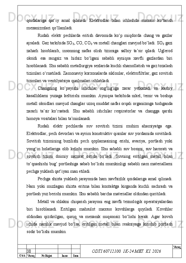 O’ lch
Va raq №  Hujjat Imzo Sana Va raq
ODTI 60712100. 1K-24 МЕТ.  KI . 2026qoidalariga   qat’iy   amal   qilinadi.   Elektrodlar   bilan   ishlashda   maxsus   ko‘tarish
mexanizmlari qo‘llaniladi.
Rudali   elektr   pechlarda   eritish   davomida   ko‘p   miqdorda   chang   va   gazlar
ajraladi. Gaz tarkibida SO , CO, CO  va metall changlari mavjud bo‘ladi. SO  gazi₂ ₂ ₂
zaharli   hisoblanib,   insonning   nafas   olish   tizimiga   salbiy   ta’sir   qiladi.   Uglerod
oksidi   esa   rangsiz   va   hidsiz   bo‘lgani   sababli   ayniqsa   xavfli   gazlardan   biri
hisoblanadi. Shu sababli metallurgiya sexlarida kuchli shamollatish va gaz tozalash
tizimlari o‘rnatiladi. Zamonaviy korxonalarda siklonlar, elektrofiltrlar, gaz sovitish
tizimlari va ventilyatsiya qurilmalari ishlatiladi.
Changning   ko‘payishi   ishchilar   sog‘lig‘iga   zarar   yetkazadi   va   kasbiy
kasalliklarni   yuzaga   keltirishi   mumkin.   Ayniqsa   tarkibida   nikel,   temir   va   boshqa
metall oksidlari mavjud changlar uzoq muddat nafas orqali organizmga tushganda
zararli   ta’sir   ko‘rsatadi.   Shu   sababli   ishchilar   respiratorlar   va   changga   qarshi
himoya vositalari bilan ta’minlanadi.
Rudali   elektr   pechlarda   suv   sovitish   tizimi   muhim   ahamiyatga   ega.
Elektrodlar, pech devorlari va ayrim konstruktiv qismlar suv yordamida sovitiladi.
Sovitish   tizimining   buzilishi   pech   qoplamasining   erishi,   avariya,   portlash   yoki
yong‘in   holatlariga   olib   kelishi   mumkin.   Shu   sababli   suv   bosimi,   suv   harorati   va
sovitish   tizimi   doimiy   nazorat   ostida   bo‘ladi.   Suvning   eritilgan   metall   bilan
to‘qnashishi bug‘ portlashiga sabab bo‘lishi mumkinligi sababli nam materiallarni
pechga yuklash qat’iyan man etiladi.
Pechga  shixta   yuklash  jarayonida  ham  xavfsizlik  qoidalariga  amal  qilinadi.
Nam   yoki   muzlagan   shixta   eritma   bilan   kontaktga   kirganda   kuchli   sachrash   va
portlash yuz berishi mumkin. Shu sababli barcha materiallar oldindan quritiladi.
Metall   va  shlakni   chiqarish  jarayoni   eng xavfli  texnologik  operatsiyalardan
biri   hisoblanadi.   Eritilgan   mahsulot   maxsus   kovshlarga   quyiladi.   Kovshlar
oldindan   qizdirilgan,   quruq   va   mexanik   nuqsonsiz   bo‘lishi   kerak.   Agar   kovsh
ichida   namlik   mavjud   bo‘lsa,   eritilgan   metall   bilan   reaksiyaga   kirishib   portlash
sodir bo‘lishi mumkin.
38 