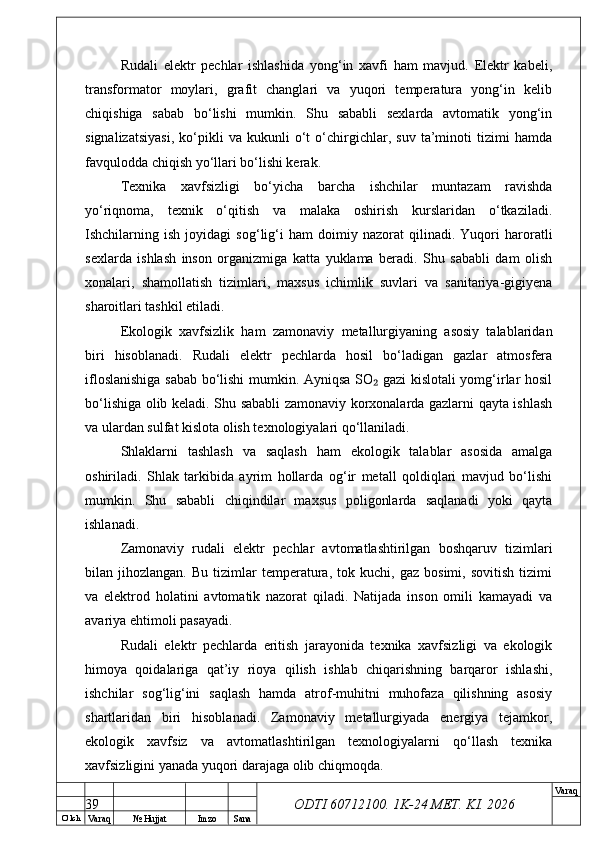 O’ lch
Va raq №  Hujjat Imzo Sana Va raq
ODTI 60712100. 1K-24 МЕТ.  KI . 2026Rudali   elektr   pechlar   ishlashida   yong‘in   xavfi   ham   mavjud.   Elektr   kabeli,
transformator   moylari,   grafit   changlari   va   yuqori   temperatura   yong‘in   kelib
chiqishiga   sabab   bo‘lishi   mumkin.   Shu   sababli   sexlarda   avtomatik   yong‘in
signalizatsiyasi,   ko‘pikli   va   kukunli   o‘t   o‘chirgichlar,   suv   ta’minoti   tizimi   hamda
favqulodda chiqish yo‘llari bo‘lishi kerak.
Texnika   xavfsizligi   bo‘yicha   barcha   ishchilar   muntazam   ravishda
yo‘riqnoma,   texnik   o‘qitish   va   malaka   oshirish   kurslaridan   o‘tkaziladi.
Ishchilarning   ish   joyidagi   sog‘lig‘i   ham   doimiy   nazorat   qilinadi.   Yuqori   haroratli
sexlarda   ishlash   inson   organizmiga   katta   yuklama   beradi.   Shu   sababli   dam   olish
xonalari,   shamollatish   tizimlari,   maxsus   ichimlik   suvlari   va   sanitariya-gigiyena
sharoitlari tashkil etiladi.
Ekologik   xavfsizlik   ham   zamonaviy   metallurgiyaning   asosiy   talablaridan
biri   hisoblanadi.   Rudali   elektr   pechlarda   hosil   bo‘ladigan   gazlar   atmosfera
ifloslanishiga sabab bo‘lishi mumkin. Ayniqsa SO  gazi kislotali yomg‘irlar hosil₂
bo‘lishiga olib keladi. Shu sababli zamonaviy korxonalarda gazlarni qayta ishlash
va ulardan sulfat kislota olish texnologiyalari qo‘llaniladi.
Shlaklarni   tashlash   va   saqlash   ham   ekologik   talablar   asosida   amalga
oshiriladi.   Shlak   tarkibida   ayrim   hollarda   og‘ir   metall   qoldiqlari   mavjud   bo‘lishi
mumkin.   Shu   sababli   chiqindilar   maxsus   poligonlarda   saqlanadi   yoki   qayta
ishlanadi.
Zamonaviy   rudali   elektr   pechlar   avtomatlashtirilgan   boshqaruv   tizimlari
bilan  jihozlangan.   Bu   tizimlar   temperatura,   tok  kuchi,   gaz   bosimi,   sovitish   tizimi
va   elektrod   holatini   avtomatik   nazorat   qiladi.   Natijada   inson   omili   kamayadi   va
avariya ehtimoli pasayadi.
Rudali   elektr   pechlarda   eritish   jarayonida   texnika   xavfsizligi   va   ekologik
himoya   qoidalariga   qat’iy   rioya   qilish   ishlab   chiqarishning   barqaror   ishlashi,
ishchilar   sog‘lig‘ini   saqlash   hamda   atrof-muhitni   muhofaza   qilishning   asosiy
shartlaridan   biri   hisoblanadi.   Zamonaviy   metallurgiyada   energiya   tejamkor,
ekologik   xavfsiz   va   avtomatlashtirilgan   texnologiyalarni   qo‘llash   texnika
xavfsizligini yanada yuqori darajaga olib chiqmoqda.
39 