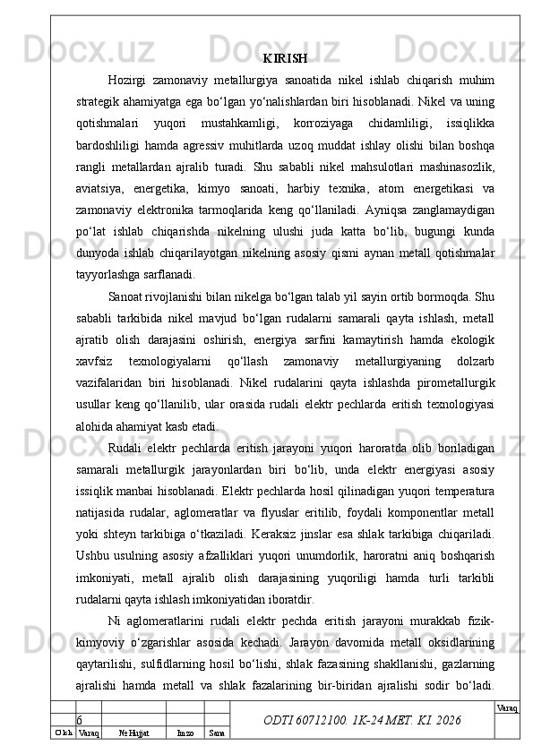 O’ lch
Va raq №  Hujjat Imzo Sana Va raq
ODTI 60712100. 1K-24 МЕТ.  KI . 2026KIRISH
Hozirgi   zamonaviy   metallurgiya   sanoatida   nikel   ishlab   chiqarish   muhim
strategik ahamiyatga ega bo‘lgan yo‘nalishlardan biri hisoblanadi. Nikel va uning
qotishmalari   yuqori   mustahkamligi,   korroziyaga   chidamliligi,   issiqlikka
bardoshliligi   hamda   agressiv   muhitlarda   uzoq   muddat   ishlay   olishi   bilan   boshqa
rangli   metallardan   ajralib   turadi.   Shu   sababli   nikel   mahsulotlari   mashinasozlik,
aviatsiya,   energetika,   kimyo   sanoati,   harbiy   texnika,   atom   energetikasi   va
zamonaviy   elektronika   tarmoqlarida   keng   qo‘llaniladi.   Ayniqsa   zanglamaydigan
po‘lat   ishlab   chiqarishda   nikelning   ulushi   juda   katta   bo‘lib,   bugungi   kunda
dunyoda   ishlab   chiqarilayotgan   nikelning   asosiy   qismi   aynan   metall   qotishmalar
tayyorlashga sarflanadi.
Sanoat rivojlanishi bilan nikelga bo‘lgan talab yil sayin ortib bormoqda. Shu
sababli   tarkibida   nikel   mavjud   bo‘lgan   rudalarni   samarali   qayta   ishlash,   metall
ajratib   olish   darajasini   oshirish,   energiya   sarfini   kamaytirish   hamda   ekologik
xavfsiz   texnologiyalarni   qo‘llash   zamonaviy   metallurgiyaning   dolzarb
vazifalaridan   biri   hisoblanadi.   Nikel   rudalarini   qayta   ishlashda   pirometallurgik
usullar   keng   qo‘llanilib,   ular   orasida   rudali   elektr   pechlarda   eritish   texnologiyasi
alohida ahamiyat kasb etadi.
Rudali   elektr   pechlarda   eritish   jarayoni   yuqori   haroratda   olib   boriladigan
samarali   metallurgik   jarayonlardan   biri   bo‘lib,   unda   elektr   energiyasi   asosiy
issiqlik manbai hisoblanadi. Elektr pechlarda hosil qilinadigan yuqori temperatura
natijasida   rudalar,   aglomeratlar   va   flyuslar   eritilib,   foydali   komponentlar   metall
yoki   shteyn   tarkibiga   o‘tkaziladi.   Keraksiz   jinslar   esa   shlak   tarkibiga   chiqariladi.
Ushbu   usulning   asosiy   afzalliklari   yuqori   unumdorlik,   haroratni   aniq   boshqarish
imkoniyati,   metall   ajralib   olish   darajasining   yuqoriligi   hamda   turli   tarkibli
rudalarni qayta ishlash imkoniyatidan iboratdir.
Ni   aglomeratlarini   rudali   elektr   pechda   eritish   jarayoni   murakkab   fizik-
kimyoviy   o‘zgarishlar   asosida   kechadi.   Jarayon   davomida   metall   oksidlarining
qaytarilishi,   sulfidlarning   hosil   bo‘lishi,   shlak   fazasining   shakllanishi,   gazlarning
ajralishi   hamda   metall   va   shlak   fazalarining   bir-biridan   ajralishi   sodir   bo‘ladi.
6 