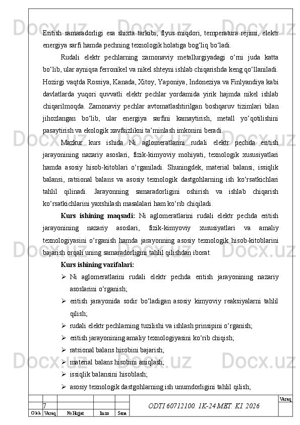 O’ lch
Va raq №  Hujjat Imzo Sana Va raq
ODTI 60712100. 1K-24 МЕТ.  KI . 2026Eritish   samaradorligi   esa   shixta   tarkibi,   flyus   miqdori,   temperatura   rejimi,   elektr
energiya sarfi hamda pechning texnologik holatiga bog‘liq bo‘ladi.
Rudali   elektr   pechlarning   zamonaviy   metallurgiyadagi   o‘rni   juda   katta
bo‘lib, ular ayniqsa ferronikel va nikel shteyni ishlab chiqarishda keng qo‘llaniladi.
Hozirgi vaqtda Rossiya, Kanada, Xitoy, Yaponiya, Indoneziya va Finlyandiya kabi
davlatlarda   yuqori   quvvatli   elektr   pechlar   yordamida   yirik   hajmda   nikel   ishlab
chiqarilmoqda.   Zamonaviy   pechlar   avtomatlashtirilgan   boshqaruv   tizimlari   bilan
jihozlangan   bo‘lib,   ular   energiya   sarfini   kamaytirish,   metall   yo‘qotilishini
pasaytirish va ekologik xavfsizlikni ta’minlash imkonini beradi.
Mazkur   kurs   ishida   Ni   aglomeratlarini   rudali   elektr   pechda   eritish
jarayonining   nazariy   asoslari,   fizik-kimyoviy   mohiyati,   texnologik   xususiyatlari
hamda   asosiy   hisob-kitoblari   o‘rganiladi.   Shuningdek,   material   balansi,   issiqlik
balansi,   ratsional   balans   va   asosiy   texnologik   dastgohlarning   ish   ko‘rsatkichlari
tahlil   qilinadi.   Jarayonning   samaradorligini   oshirish   va   ishlab   chiqarish
ko‘rsatkichlarini yaxshilash masalalari ham ko‘rib chiqiladi.
Kurs   ishining   maqsadi:   Ni   aglomeratlarini   rudali   elektr   pechda   eritish
jarayonining   nazariy   asoslari,   fizik-kimyoviy   xususiyatlari   va   amaliy
texnologiyasini   o‘rganish   hamda   jarayonning   asosiy   texnologik   hisob-kitoblarini
bajarish orqali uning samaradorligini tahlil qilishdan iborat.
Kurs ishining vazifalari:
 Ni   aglomeratlarini   rudali   elektr   pechda   eritish   jarayonining   nazariy
asoslarini o‘rganish;
 eritish   jarayonida   sodir   bo‘ladigan   asosiy   kimyoviy   reaksiyalarni   tahlil
qilish;
 rudali elektr pechlarning tuzilishi va ishlash prinsipini o‘rganish;
 eritish jarayonining amaliy texnologiyasini ko‘rib chiqish;
 ratsional balans hisobini bajarish;
 material balans hisobini aniqlash;
 issiqlik balansini hisoblash;
 asosiy texnologik dastgohlarning ish unumdorligini tahlil qilish;
7 