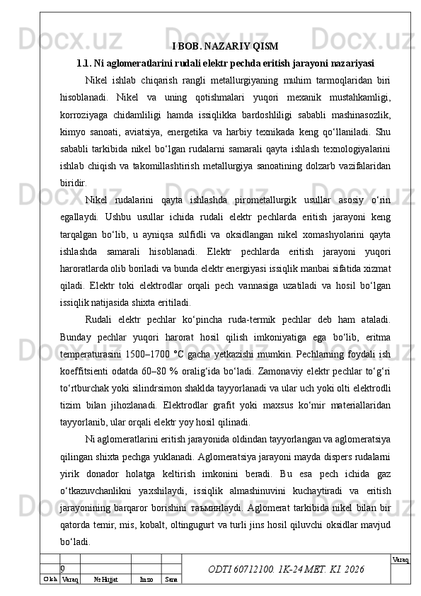 O’ lch
Va raq №  Hujjat Imzo Sana Va raq
ODTI 60712100. 1K-24 МЕТ.  KI . 2026I BOB. NAZARIY QISM
1.1. Ni aglomeratlarini rudali elektr pechda eritish jarayoni nazariyasi
Nikel   ishlab   chiqarish   rangli   metallurgiyaning   muhim   tarmoqlaridan   biri
hisoblanadi.   Nikel   va   uning   qotishmalari   yuqori   mexanik   mustahkamligi,
korroziyaga   chidamliligi   hamda   issiqlikka   bardoshliligi   sababli   mashinasozlik,
kimyo   sanoati,   aviatsiya,   energetika   va   harbiy   texnikada   keng   qo‘llaniladi.   Shu
sababli   tarkibida   nikel   bo‘lgan   rudalarni   samarali   qayta   ishlash   texnologiyalarini
ishlab   chiqish   va   takomillashtirish   metallurgiya   sanoatining   dolzarb   vazifalaridan
biridir. 
Nikel   rudalarini   qayta   ishlashda   pirometallurgik   usullar   asosiy   o‘rin
egallaydi.   Ushbu   usullar   ichida   rudali   elektr   pechlarda   eritish   jarayoni   keng
tarqalgan   bo‘lib,   u   ayniqsa   sulfidli   va   oksidlangan   nikel   xomashyolarini   qayta
ishlashda   samarali   hisoblanadi.   Elektr   pechlarda   eritish   jarayoni   yuqori
haroratlarda olib boriladi va bunda elektr energiyasi issiqlik manbai sifatida xizmat
qiladi.   Elektr   toki   elektrodlar   orqali   pech   vannasiga   uzatiladi   va   hosil   bo‘lgan
issiqlik natijasida shixta eritiladi. 
Rudali   elektr   pechlar   ko‘pincha   ruda-termik   pechlar   deb   ham   ataladi.
Bunday   pechlar   yuqori   harorat   hosil   qilish   imkoniyatiga   ega   bo‘lib,   eritma
temperaturasini   1500–1700  °C  gacha   yetkazishi  mumkin.  Pechlarning  foydali  ish
koeffitsienti   odatda   60–80   %   oralig‘ida   bo‘ladi.   Zamonaviy   elektr   pechlar   to‘g‘ri
to‘rtburchak yoki silindrsimon shaklda tayyorlanadi va ular uch yoki olti elektrodli
tizim   bilan   jihozlanadi.   Elektrodlar   grafit   yoki   maxsus   ko‘mir   materiallaridan
tayyorlanib, ular orqali elektr yoy hosil qilinadi. 
Ni aglomeratlarini eritish jarayonida oldindan tayyorlangan va aglomeratsiya
qilingan shixta pechga yuklanadi. Aglomeratsiya jarayoni mayda dispers rudalarni
yirik   donador   holatga   keltirish   imkonini   beradi.   Bu   esa   pech   ichida   gaz
o‘tkazuvchanlikni   yaxshilaydi,   issiqlik   almashinuvini   kuchaytiradi   va   eritish
jarayonining   barqaror   borishini   таъмин laydi.   Aglomerat   tarkibida   nikel   bilan   bir
qatorda temir, mis, kobalt, oltingugurt va turli jins hosil qiluvchi oksidlar mavjud
bo‘ladi.
9 