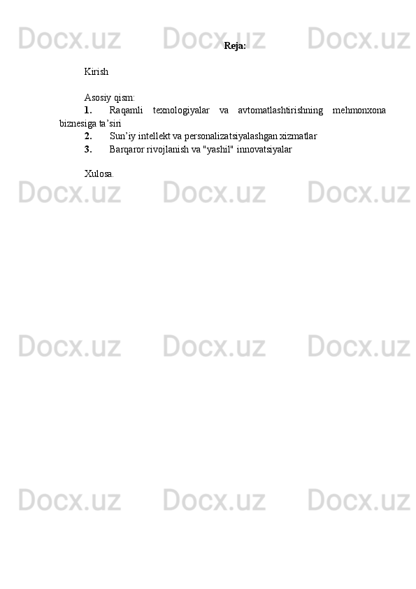 Reja:
Kirish
Asosiy qism:
1. Raqamli   texnologiyalar   va   avtomatlashtirishning   mehmonxona
biznesiga ta’siri
2. Sun’iy intellekt va personalizatsiyalashgan xizmatlar
3. Barqaror rivojlanish va "yashil" innovatsiyalar
Xulosa. 