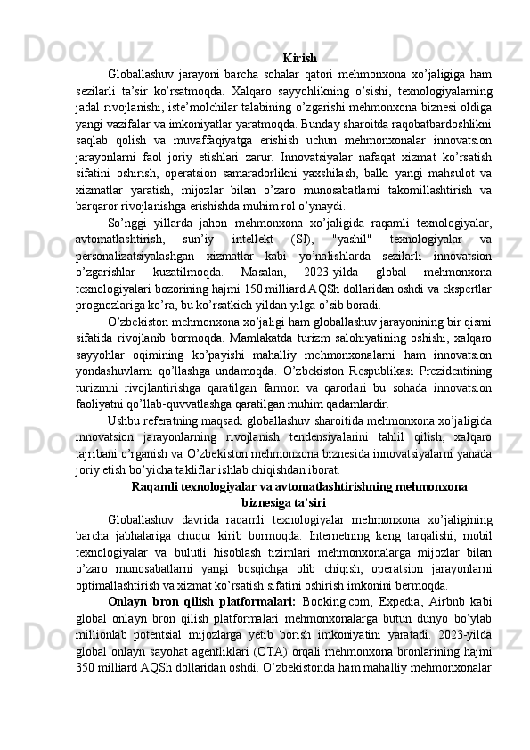 Kirish
Globallashuv   jarayoni   barcha   sohalar   qatori   mehmonxona   xo’jaligiga   ham
sezilarli   ta’sir   ko’rsatmoqda.   Xalqaro   sayyohlikning   o’sishi,   texnologiyalarning
jadal rivojlanishi, iste’molchilar talabining o’zgarishi mehmonxona biznesi  oldiga
yangi vazifalar va imkoniyatlar yaratmoqda. Bunday sharoitda raqobatbardoshlikni
saqlab   qolish   va   muvaffaqiyatga   erishish   uchun   mehmonxonalar   innovatsion
jarayonlarni   faol   joriy   etishlari   zarur.   Innovatsiyalar   nafaqat   xizmat   ko’rsatish
sifatini   oshirish,   operatsion   samaradorlikni   yaxshilash,   balki   yangi   mahsulot   va
xizmatlar   yaratish,   mijozlar   bilan   o’zaro   munosabatlarni   takomillashtirish   va
barqaror rivojlanishga erishishda muhim rol o’ynaydi.
So’nggi   yillarda   jahon   mehmonxona   xo’jaligida   raqamli   texnologiyalar,
avtomatlashtirish,   sun’iy   intellekt   (SI),   "yashil"   texnologiyalar   va
personalizatsiyalashgan   xizmatlar   kabi   yo’nalishlarda   sezilarli   innovatsion
o’zgarishlar   kuzatilmoqda.   Masalan,   2023-yilda   global   mehmonxona
texnologiyalari bozorining hajmi 150 milliard AQSh dollaridan oshdi va ekspertlar
prognozlariga ko’ra, bu ko’rsatkich yildan-yilga o’sib boradi.
O’zbekiston mehmonxona xo’jaligi ham globallashuv jarayonining bir qismi
sifatida   rivojlanib   bormoqda.   Mamlakatda   turizm   salohiyatining   oshishi,   xalqaro
sayyohlar   oqimining   ko’payishi   mahalliy   mehmonxonalarni   ham   innovatsion
yondashuvlarni   qo’llashga   undamoqda.   O’zbekiston   Respublikasi   Prezidentining
turizmni   rivojlantirishga   qaratilgan   farmon   va   qarorlari   bu   sohada   innovatsion
faoliyatni qo’llab-quvvatlashga qaratilgan muhim qadamlardir.
Ushbu referatning maqsadi globallashuv sharoitida mehmonxona xo’jaligida
innovatsion   jarayonlarning   rivojlanish   tendensiyalarini   tahlil   qilish,   xalqaro
tajribani o’rganish va O’zbekiston mehmonxona biznesida innovatsiyalarni yanada
joriy etish bo’yicha takliflar ishlab chiqishdan iborat.
Raqamli texnologiyalar va avtomatlashtirishning mehmonxona
biznesiga ta’siri
Globallashuv   davrida   raqamli   texnologiyalar   mehmonxona   xo’jaligining
barcha   jabhalariga   chuqur   kirib   bormoqda.   Internetning   keng   tarqalishi,   mobil
texnologiyalar   va   bulutli   hisoblash   tizimlari   mehmonxonalarga   mijozlar   bilan
o’zaro   munosabatlarni   yangi   bosqichga   olib   chiqish,   operatsion   jarayonlarni
optimallashtirish va xizmat ko’rsatish sifatini oshirish imkonini bermoqda.
Onlayn   bron   qilish   platformalari:   Booking.com,   Expedia,   Airbnb   kabi
global   onlayn   bron   qilish   platformalari   mehmonxonalarga   butun   dunyo   bo’ylab
millionlab   potentsial   mijozlarga   yetib   borish   imkoniyatini   yaratadi.   2023-yilda
global   onlayn  sayohat   agentliklari  (OTA)  orqali   mehmonxona  bronlarining  hajmi
350 milliard AQSh dollaridan oshdi. O’zbekistonda ham mahalliy mehmonxonalar 