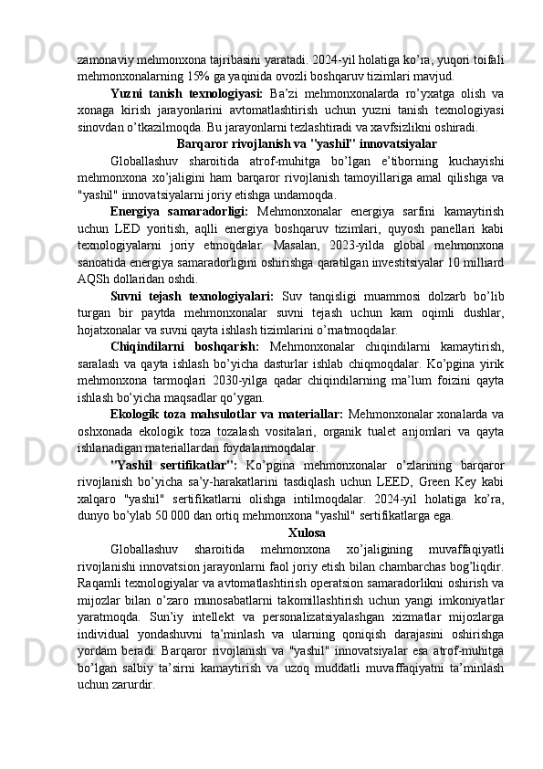 zamonaviy mehmonxona tajribasini yaratadi. 2024-yil holatiga ko’ra, yuqori toifali
mehmonxonalarning 15% ga yaqinida ovozli boshqaruv tizimlari mavjud.
Yuzni   tanish   texnologiyasi:   Ba’zi   mehmonxonalarda   ro’yxatga   olish   va
xonaga   kirish   jarayonlarini   avtomatlashtirish   uchun   yuzni   tanish   texnologiyasi
sinovdan o’tkazilmoqda. Bu jarayonlarni tezlashtiradi va xavfsizlikni oshiradi.
Barqaror rivojlanish va "yashil" innovatsiyalar
Globallashuv   sharoitida   atrof-muhitga   bo’lgan   e’tiborning   kuchayishi
mehmonxona   xo’jaligini   ham   barqaror   rivojlanish   tamoyillariga   amal   qilishga   va
"yashil" innovatsiyalarni joriy etishga undamoqda.
Energiya   samaradorligi:   Mehmonxonalar   energiya   sarfini   kamaytirish
uchun   LED   yoritish,   aqlli   energiya   boshqaruv   tizimlari,   quyosh   panellari   kabi
texnologiyalarni   joriy   etmoqdalar.   Masalan,   2023-yilda   global   mehmonxona
sanoatida energiya samaradorligini oshirishga qaratilgan investitsiyalar 10 milliard
AQSh dollaridan oshdi.
Suvni   tejash   texnologiyalari:   Suv   tanqisligi   muammosi   dolzarb   bo’lib
turgan   bir   paytda   mehmonxonalar   suvni   tejash   uchun   kam   oqimli   dushlar,
hojatxonalar va suvni qayta ishlash tizimlarini o’rnatmoqdalar.
Chiqindilarni   boshqarish:   Mehmonxonalar   chiqindilarni   kamaytirish,
saralash   va   qayta   ishlash   bo’yicha   dasturlar   ishlab   chiqmoqdalar.   Ko’pgina   yirik
mehmonxona   tarmoqlari   2030-yilga   qadar   chiqindilarning   ma’lum   foizini   qayta
ishlash bo’yicha maqsadlar qo’ygan.
Ekologik toza mahsulotlar va materiallar:   Mehmonxonalar  xonalarda va
oshxonada   ekologik   toza   tozalash   vositalari,   organik   tualet   anjomlari   va   qayta
ishlanadigan materiallardan foydalanmoqdalar.
"Yashil   sertifikatlar":   Ko’pgina   mehmonxonalar   o’zlarining   barqaror
rivojlanish   bo’yicha   sa’y-harakatlarini   tasdiqlash   uchun   LEED,   Green   Key   kabi
xalqaro   "yashil"   sertifikatlarni   olishga   intilmoqdalar.   2024-yil   holatiga   ko’ra,
dunyo bo’ylab 50 000 dan ortiq mehmonxona "yashil" sertifikatlarga ega.
Xulosa
Globallashuv   sharoitida   mehmonxona   xo’jaligining   muvaffaqiyatli
rivojlanishi innovatsion jarayonlarni faol joriy etish bilan chambarchas bog’liqdir.
Raqamli texnologiyalar va avtomatlashtirish operatsion samaradorlikni oshirish va
mijozlar   bilan   o’zaro   munosabatlarni   takomillashtirish   uchun   yangi   imkoniyatlar
yaratmoqda.   Sun’iy   intellekt   va   personalizatsiyalashgan   xizmatlar   mijozlarga
individual   yondashuvni   ta’minlash   va   ularning   qoniqish   darajasini   oshirishga
yordam   beradi.   Barqaror   rivojlanish   va   "yashil"   innovatsiyalar   esa   atrof-muhitga
bo’lgan   salbiy   ta’sirni   kamaytirish   va   uzoq   muddatli   muvaffaqiyatni   ta’minlash
uchun zarurdir. 