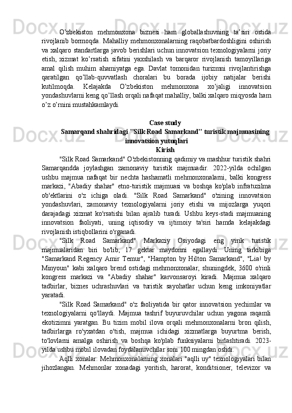 O’zbekiston   mehmonxona   biznesi   ham   globallashuvning   ta’siri   ostida
rivojlanib   bormoqda.   Mahalliy   mehmonxonalarning   raqobatbardoshligini   oshirish
va xalqaro standartlarga javob berishlari uchun innovatsion texnologiyalarni joriy
etish,   xizmat   ko’rsatish   sifatini   yaxshilash   va   barqaror   rivojlanish   tamoyillariga
amal   qilish   muhim   ahamiyatga   ega.   Davlat   tomonidan   turizmni   rivojlantirishga
qaratilgan   qo’llab-quvvatlash   choralari   bu   borada   ijobiy   natijalar   berishi
kutilmoqda.   Kelajakda   O’zbekiston   mehmonxona   xo’jaligi   innovatsion
yondashuvlarni keng qo’llash orqali nafaqat mahalliy, balki xalqaro miqyosda ham
o’z o’rnini mustahkamlaydi.
Case study
Samarqand shahridagi "Silk Road Samarkand" turistik majmuasining
innovatsion yutuqlari
Kirish
"Silk Road Samarkand" O'zbekistonning qadimiy va mashhur turistik shahri
Samarqandda   joylashgan   zamonaviy   turistik   majmuadir.   2022-yilda   ochilgan
ushbu   majmua   nafaqat   bir   nechta   hashamatli   mehmonxonalarni,   balki   kongress
markazi,   "Abadiy   shahar"   etno-turistik   majmuasi   va   boshqa   ko'plab   infratuzilma
ob'ektlarini   o'z   ichiga   oladi.   "Silk   Road   Samarkand"   o'zining   innovatsion
yondashuvlari,   zamonaviy   texnologiyalarni   joriy   etishi   va   mijozlarga   yuqori
darajadagi   xizmat   ko'rsatishi   bilan   ajralib   turadi.   Ushbu   keys-stadi   majmuaning
innovatsion   faoliyati,   uning   iqtisodiy   va   ijtimoiy   ta'siri   hamda   kelajakdagi
rivojlanish istiqbollarini o'rganadi.
"Silk   Road   Samarkand"   Markaziy   Osiyodagi   eng   yirik   turistik
majmualaridan   biri   bo'lib,   17   gektar   maydonni   egallaydi.   Uning   tarkibiga
"Samarkand   Regency   Amir   Temur",   "Hampton   by   Hilton   Samarkand",   "Lia!   by
Minyoun"   kabi   xalqaro   brend   ostidagi   mehmonxonalar,   shuningdek,   3600   o'rinli
kongress   markazi   va   "Abadiy   shahar"   karvonsaroyi   kiradi.   Majmua   xalqaro
tadbirlar,   biznes   uchrashuvlari   va   turistik   sayohatlar   uchun   keng   imkoniyatlar
yaratadi.
"Silk   Road   Samarkand"   o'z   faoliyatida   bir   qator   innovatsion   yechimlar   va
texnologiyalarni   qo'llaydi.   Majmua   tashrif   buyuruvchilar   uchun   yagona   raqamli
ekotizimni   yaratgan.   Bu   tizim   mobil   ilova   orqali   mehmonxonalarni   bron   qilish,
tadbirlarga   ro'yxatdan   o'tish,   majmua   ichidagi   xizmatlarga   buyurtma   berish,
to'lovlarni   amalga   oshirish   va   boshqa   ko'plab   funksiyalarni   birlashtiradi.   2023-
yilda ushbu mobil ilovadan foydalanuvchilar soni 100 mingdan oshdi.
Aqlli xonalar: Mehmonxonalarning xonalari "aqlli uy" texnologiyalari bilan
jihozlangan.   Mehmonlar   xonadagi   yoritish,   harorat,   konditsioner,   televizor   va 