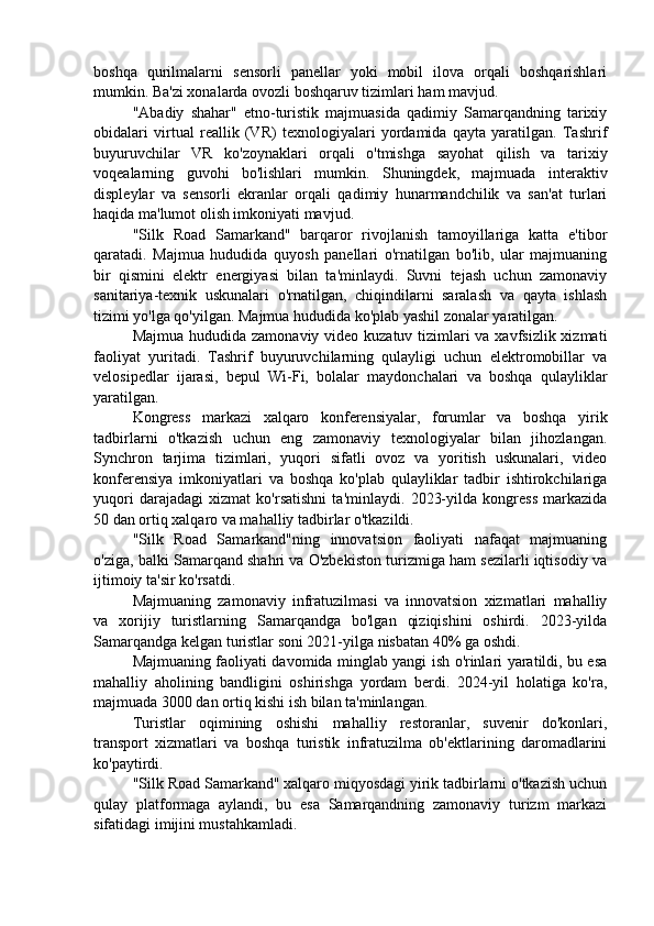 boshqa   qurilmalarni   sensorli   panellar   yoki   mobil   ilova   orqali   boshqarishlari
mumkin. Ba'zi xonalarda ovozli boshqaruv tizimlari ham mavjud.
"Abadiy   shahar"   etno-turistik   majmuasida   qadimiy   Samarqandning   tarixiy
obidalari   virtual   reallik   (VR)   texnologiyalari   yordamida   qayta   yaratilgan.   Tashrif
buyuruvchilar   VR   ko'zoynaklari   orqali   o'tmishga   sayohat   qilish   va   tarixiy
voqealarning   guvohi   bo'lishlari   mumkin.   Shuningdek,   majmuada   interaktiv
displeylar   va   sensorli   ekranlar   orqali   qadimiy   hunarmandchilik   va   san'at   turlari
haqida ma'lumot olish imkoniyati mavjud.
"Silk   Road   Samarkand"   barqaror   rivojlanish   tamoyillariga   katta   e'tibor
qaratadi.   Majmua   hududida   quyosh   panellari   o'rnatilgan   bo'lib,   ular   majmuaning
bir   qismini   elektr   energiyasi   bilan   ta'minlaydi.   Suvni   tejash   uchun   zamonaviy
sanitariya-texnik   uskunalari   o'rnatilgan,   chiqindilarni   saralash   va   qayta   ishlash
tizimi yo'lga qo'yilgan. Majmua hududida ko'plab yashil zonalar yaratilgan.
Majmua hududida zamonaviy video kuzatuv tizimlari  va xavfsizlik xizmati
faoliyat   yuritadi.   Tashrif   buyuruvchilarning   qulayligi   uchun   elektromobillar   va
velosipedlar   ijarasi,   bepul   Wi-Fi,   bolalar   maydonchalari   va   boshqa   qulayliklar
yaratilgan.
Kongress   markazi   xalqaro   konferensiyalar,   forumlar   va   boshqa   yirik
tadbirlarni   o'tkazish   uchun   eng   zamonaviy   texnologiyalar   bilan   jihozlangan.
Synchron   tarjima   tizimlari,   yuqori   sifatli   ovoz   va   yoritish   uskunalari,   video
konferensiya   imkoniyatlari   va   boshqa   ko'plab   qulayliklar   tadbir   ishtirokchilariga
yuqori   darajadagi   xizmat   ko'rsatishni   ta'minlaydi.   2023-yilda   kongress   markazida
50 dan ortiq xalqaro va mahalliy tadbirlar o'tkazildi.
"Silk   Road   Samarkand"ning   innovatsion   faoliyati   nafaqat   majmuaning
o'ziga, balki Samarqand shahri va O'zbekiston turizmiga ham sezilarli iqtisodiy va
ijtimoiy ta'sir ko'rsatdi.
Majmuaning   zamonaviy   infratuzilmasi   va   innovatsion   xizmatlari   mahalliy
va   xorijiy   turistlarning   Samarqandga   bo'lgan   qiziqishini   oshirdi.   2023-yilda
Samarqandga kelgan turistlar soni 2021-yilga nisbatan 40% ga oshdi.
Majmuaning faoliyati davomida minglab yangi ish o'rinlari yaratildi, bu esa
mahalliy   aholining   bandligini   oshirishga   yordam   berdi.   2024-yil   holatiga   ko'ra,
majmuada 3000 dan ortiq kishi ish bilan ta'minlangan.
Turistlar   oqimining   oshishi   mahalliy   restoranlar,   suvenir   do'konlari,
transport   xizmatlari   va   boshqa   turistik   infratuzilma   ob'ektlarining   daromadlarini
ko'paytirdi.
"Silk Road Samarkand" xalqaro miqyosdagi yirik tadbirlarni o'tkazish uchun
qulay   platformaga   aylandi,   bu   esa   Samarqandning   zamonaviy   turizm   markazi
sifatidagi imijini mustahkamladi. 