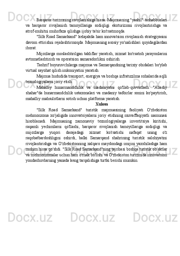 Barqaror turizmning rivojlanishiga hissa: Majmuaning "yashil" tashabbuslari
va   barqaror   rivojlanish   tamoyillariga   sodiqligi   ekoturizmni   rivojlantirishga   va
atrof-muhitni muhofaza qilishga ijobiy ta'sir ko'rsatmoqda.
"Silk Road Samarkand" kelajakda ham innovatsion rivojlanish strategiyasini
davom ettirishni rejalashtirmoqda. Majmuaning asosiy yo'nalishlari quyidagilardan
iborat.
Mijozlarga  moslashtirilgan  takliflar  yaratish,  xizmat   ko'rsatish   jarayonlarini
avtomatlashtirish va operatsion samaradorlikni oshirish.
Tashrif buyuruvchilarga majmua va Samarqandning tarixiy obidalari bo'ylab
virtual sayohat qilish imkoniyatini yaratish.
Majmua hududida transport, energiya va boshqa infratuzilma sohalarida aqlli
texnologiyalarni joriy etish.
Mahalliy   hunarmandchilik   va   madaniyatni   qo'llab-quvvatlash:   "Abadiy
shahar"da   hunarmandchilik   ustaxonalari   va   madaniy   tadbirlar   sonini   ko'paytirish,
mahalliy mahsulotlarni sotish uchun platforma yaratish.
Xulosa
"Silk   Road   Samarkand"   turistik   majmuasining   faoliyati   O'zbekiston
mehmonxona xo'jaligida innovatsiyalarni  joriy etishning muvaffaqiyatli  namunasi
hisoblanadi.   Majmuaning   zamonaviy   texnologiyalarga   investitsiya   kiritishi,
raqamli   yechimlarni   qo'llashi,   barqaror   rivojlanish   tamoyillariga   sodiqligi   va
mijozlarga   yuqori   darajadagi   xizmat   ko'rsatishi   nafaqat   uning   o'z
raqobatbardoshligini   oshirdi,   balki   Samarqand   shahrining   turistik   salohiyatini
rivojlantirishga va O'zbekistonning xalqaro maydondagi imijini yaxshilashga ham
muhim hissa qo'shdi. "Silk Road Samarkand"ning tajribasi boshqa turistik ob'ektlar
va mehmonxonalar uchun ham o'rnak bo'lishi va O'zbekiston turizmida innovatsion
yondashuvlarning yanada keng tarqalishiga turtki berishi mumkin. 