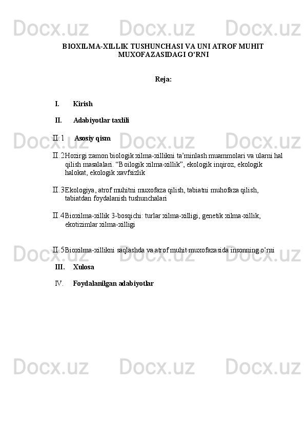 BIOXILMA-XILLIK TUSHUNCHASI VA UNI ATROF MUHIT
MUXOFAZASIDAGI O’RNI
Reja:
I. Kirish
II. Adabiyotlar taxlili
II.1      Asosiy qism
II.2 Hozirgi zamon biologik xilma-xillikni ta’minlash muammolari va ularni hal
qilish masalalari. “Boilogik xilma-xillik”, ekologik inqiroz, ekologik 
halokat, ekologik xavfsizlik
II.3 Ekologiya, atrof muhitni muxofaza qilish, tabiatni muhofaza qilish, 
tabiatdan foydalanish tushunchalari
II.4 Bioxilma-xillik 3-bosqichi: turlar xilma-xilligi, genetik xilma-xillik, 
ekotizimlar xilma-xilligi
II.5 Bioxilma-xillikni saqlashda va atrof muhit muxofazasida insonning o’rni
III. Xulosa
IV. Foydalanilgan adabiyotlar 