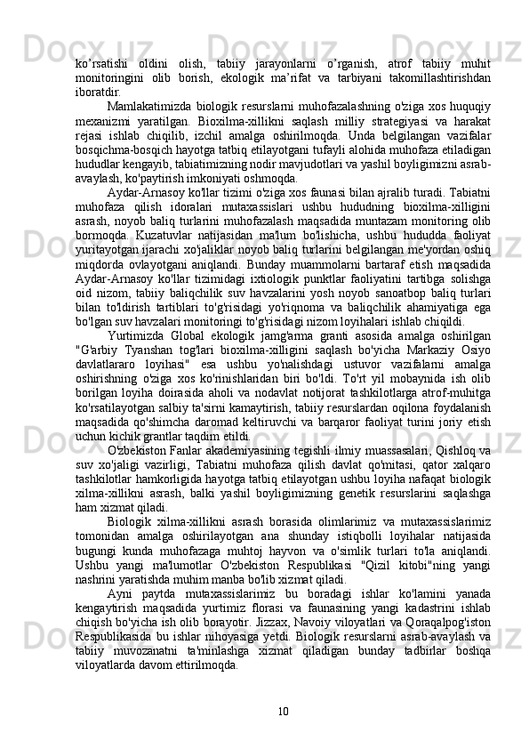 ko’rsatishi   oldini   olish,   tabiiy   jarayonlarni   o’rganish,   atrof   tabiiy   muhit
monitoringini   olib   borish,   ekologik   ma’rifat   va   tarbiyani   takomillashtirishdan
iboratdir.
Mamlakatimizda   biologik   resurslarni   muhofazalashning   o'ziga   xos   huquqiy
mexanizmi   yaratilgan.   Bioxilma-xillikni   saqlash   milliy   strategiyasi   va   harakat
rejasi   ishlab   chiqilib,   izchil   amalga   oshirilmoqda.   Unda   belgilangan   vazifalar
bosqichma-bosqich hayotga tatbiq etilayotgani tufayli alohida muhofaza etiladigan
hududlar kengayib, tabiatimizning nodir mavjudotlari va yashil boyligimizni asrab-
avaylash, ko'paytirish imkoniyati oshmoqda.
Aydar-Arnasoy ko'llar tizimi o'ziga xos faunasi bilan ajralib turadi. Tabiatni
muhofaza   qilish   idoralari   mutaxassislari   ushbu   hududning   bioxilma-xilligini
asrash,   noyob   baliq   turlarini   muhofazalash   maqsadida   muntazam   monitoring   olib
bormoqda.   Kuzatuvlar   natijasidan   ma'lum   bo'lishicha,   ushbu   hududda   faoliyat
yuritayotgan ijarachi xo'jaliklar noyob baliq turlarini belgilangan me'yordan oshiq
miqdorda   ovlayotgani   aniqlandi.   Bunday   muammolarni   bartaraf   etish   maqsadida
Aydar-Arnasoy   ko'llar   tizimidagi   ixtiologik   punktlar   faoliyatini   tartibga   solishga
oid   nizom,   tabiiy   baliqchilik   suv   havzalarini   yosh   noyob   sanoatbop   baliq   turlari
bilan   to'ldirish   tartiblari   to'g'risidagi   yo'riqnoma   va   baliqchilik   ahamiyatiga   ega
bo'lgan suv havzalari monitoringi to'g'risidagi nizom loyihalari ishlab chiqildi.
Yurtimizda   Global   ekologik   jamg'arma   granti   asosida   amalga   oshirilgan
"G'arbiy   Tyanshan   tog'lari   bioxilma-xilligini   saqlash   bo'yicha   Markaziy   Osiyo
davlatlararo   loyihasi"   esa   ushbu   yo'nalishdagi   ustuvor   vazifalarni   amalga
oshirishning   o'ziga   xos   ko'rinishlaridan   biri   bo'ldi.   To'rt   yil   mobaynida   ish   olib
borilgan   loyiha   doirasida   aholi   va   nodavlat   notijorat   tashkilotlarga   atrof-muhitga
ko'rsatilayotgan salbiy ta'sirni kamaytirish, tabiiy resurslardan oqilona foydalanish
maqsadida   qo'shimcha   daromad   keltiruvchi   va   barqaror   faoliyat   turini   joriy   etish
uchun kichik grantlar taqdim etildi.
O'zbekiston Fanlar akademiyasining tegishli ilmiy muassasalari, Qishloq va
suv   xo'jaligi   vazirligi,   Tabiatni   muhofaza   qilish   davlat   qo'mitasi,   qator   xalqaro
tashkilotlar hamkorligida hayotga tatbiq etilayotgan ushbu loyiha nafaqat biologik
xilma-xillikni   asrash,   balki   yashil   boyligimizning   genetik   resurslarini   saqlashga
ham xizmat qiladi.
Biologik   xilma-xillikni   asrash   borasida   olimlarimiz   va   mutaxassislarimiz
tomonidan   amalga   oshirilayotgan   ana   shunday   istiqbolli   loyihalar   natijasida
bugungi   kunda   muhofazaga   muhtoj   hayvon   va   o'simlik   turlari   to'la   aniqlandi.
Ushbu   yangi   ma'lumotlar   O'zbekiston   Respublikasi   "Qizil   kitobi"ning   yangi
nashrini yaratishda muhim manba bo'lib xizmat qiladi.
Ayni   paytda   mutaxassislarimiz   bu   boradagi   ishlar   ko'lamini   yanada
kengaytirish   maqsadida   yurtimiz   florasi   va   faunasining   yangi   kadastrini   ishlab
chiqish bo'yicha ish olib borayotir. Jizzax, Navoiy viloyatlari va Qoraqalpog'iston
Respublikasida   bu  ishlar   nihoyasiga   yetdi.   Biologik  resurslarni   asrab-avaylash   va
tabiiy   muvozanatni   ta'minlashga   xizmat   qiladigan   bunday   tadbirlar   boshqa
viloyatlarda davom ettirilmoqda.
10 