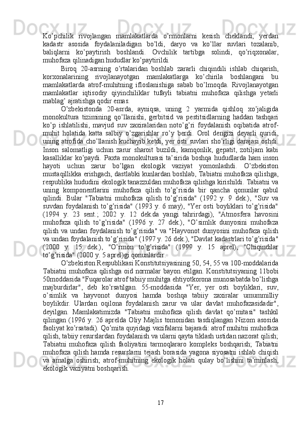 Ko’pchilik   rivojlangan   mamlakatlarda   o’rmonlarni   kesish   cheklandi,   yerdan
kadastr   asosida   foydalaniladigan   bo’ldi,   daryo   va   ko’llar   suvlari   tozalanib,
baliqlarni   ko’paytirish   boshlandi.   Ovchilik   tartibga   solindi,   qo’riqxonalar,
muhofaza qilinadigan hududlar ko’paytirildi.
Biroq   20-asrning   o’rtalaridan   boshlab   zararli   chiqindili   ishlab   chiqarish,
korxonalarining   rivojlanayotgan   mamlakatlarga   ko’chirila   boshlangani   bu
mamlakatlarda   atrof-muhitning   ifloslanishiga   sabab   bo’lmoqda.   Rivojlanayotgan
mamlakatlar   iqtisodiy   qiyinchiliklar   tufayli   tabiatni   muhofaza   qilishga   yetarli
mablag’ ajratishga qodir emas. 
O’zbekistonda   20-asrda,   ayniqsa,   uning   2   yarmida   qishloq   xo’jaligida
monokultura   tizimining   qo’llanishi,   gerbitsid   va   pestitsidlarning   haddan   tashqari
ko’p   ishlatilishi,   mavjud   suv   zaxiralaridan   noto’g’ri   foydalanish   oqibatida   atrof-
muhit   holatida   katta   salbiy   o’zgarishlar   ro’y   berdi.   Orol   dengizi   deyarli   quridi,
uning atrofida cho’llanish kuchayib ketdi, yer osti suvlari sho’rligi darajasi oshdi.
Inson   salomatligi   uchun   zarur   sharoit   buzildi,   kamqonlik,   gepatit,   zotiljam   kabi
kasalliklar   ko’paydi.   Paxta   monokulturasi   ta’sirida   boshqa   hududlarda   ham   inson
hayoti   uchun   zarur   bo’lgan   ekologik   vaziyat   yomonlashdi.   O’zbekiston
mustaqillikka erishgach, dastlabki kunlardan boshlab, Tabiatni muhofaza qilishga,
respublika hududini ekologik tanazzuldan muhofaza qilishga kirishildi. Tabiatni va
uning   komponentlarini   muhofaza   qilish   to’g’risida   bir   qancha   qonunlar   qabul
qilindi.   Bular   "Tabiatni   muhofaza   qilish   to’g’risida"   (1992   y.   9   dek.),   "Suv   va
suvdan   foydalanish   to’g’risida"   (1993   y.  6   may),   "Yer   osti   boyliklari   to’g’risida"
(1994   y.   23   sent.;   2002   y.   12   dek.da   yangi   tahrirdagi),   "Atmosfera   havosini
muhofaza   qilish   to’g’risida"   (1996   y.   27   dek.),   "O’simlik   dunyosini   muhofaza
qilish va undan foydalanish  to’g’risida"  va "Hayvonot  dunyosini  muhofaza  qilish
va undan foydalanish to’g’risida" (1997 y. 26 dek.), "Davlat kadastrlari to’g’risida"
(2000   y.   15   dek.),   "O’rmon   to’g’risida"   (1999   y.   15   aprel),   "Chiqindilar
to’g’risida" (2000 y. 5 aprel)gi qonunlardir.
O’zbekiston Respublikasi Konstitutsiyasining 50, 54, 55 va 100-moddalarida
Tabiatni  muhofaza qilishga oid normalar  bayon etilgan. Konstitutsiyaning 11bobi
50moddasida "Fuqarolar atrof tabiiy muhitga ehtiyotkorona munosabatda bo’lishga
majburdirlar",   deb   ko’rsatilgan.   55-moddasida   "Yer,   yer   osti   boyliklari,   suv,
o’simlik   va   hayvonot   dunyosi   hamda   boshqa   tabiiy   zaxiralar   umummilliy
boylikdir.   Ulardan   oqilona   foydalanish   zarur   va   ular   davlat   muhofazasidadir",
deyilgan.   Mamlakatimizda   "Tabiatni   muhofaza   qilish   davlat   qo’mitasi"   tashkil
qilingan   (1996   y.   26   aprelda   Oliy   Majlis   tomonidan   tasdiqlangan   Nizom   asosida
faoliyat ko’rsatadi). Qo’mita quyidagi vazifalarni bajaradi: atrof muhitni muhofaza
qilish, tabiiy resurslardan foydalanish va ularni qayta tiklash ustidan nazorat qilish;
Tabiatni   muhofaza   qilish   faoliyatini   tarmoqlararo   kompleks   boshqarish;   Tabiatni
muhofaza qilish hamda resurslarni tejash borasida yagona siyosatni ishlab chiqish
va   amalga   oshirish;   atrof-muhitning   ekologik   holati   qulay   bo’lishini   ta’minlash,
ekologik vaziyatni boshqarish.
17